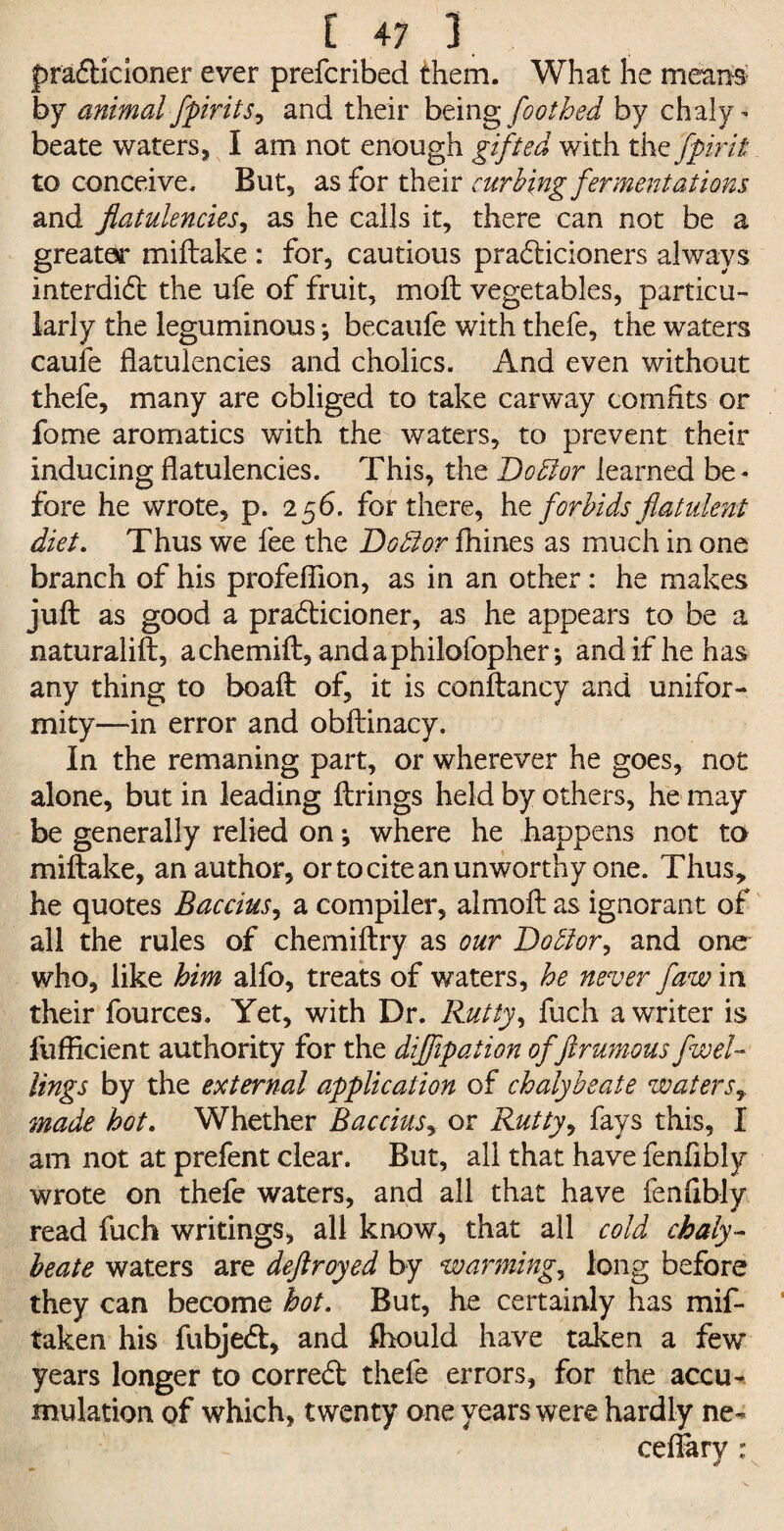 pra&ieioner ever prefcribed them. What he means by animal /pints, and their being footbed by chaly¬ beate waters, I am not enough gifted with the fpirit to conceive. But, as for their curbing fermentations and flatulencies, as he calls it, there can not be a greater miilake : for, cautious pradicioners always interdict the ufe of fruit, molt vegetables, particu¬ larly the leguminous •, becaufe with thefe, the waters caufe flatulencies and cholics. And even without thefe, many are obliged to take carway comfits or fome aromatics with the waters, to prevent their inducing flatulencies. This, the Dodlor learned be¬ fore he wrote, p. 256. for there, he forbids flatulent diet. Thus we fee the Doff or fhines as much in one branch of his profefiion, as in an other: he makes juft as good a pracfticioner, as he appears to be a naturalift, achemift, andaphilofopher; and if he has any thing to boaft of, it is conftancy and unifor¬ mity—in error and obftinacy. In the remaning part, or wherever he goes, not alone, but in leading ftrings held by others, he may be generally relied onwhere he happens not to miftake, an author, or to cite an unworthy one. Thus, he quotes Baccius, a compiler, almoft as ignorant of all the rules of chemiftry as our Doblor, and one who, like him alfo, treats of waters, he never flaw in their fources. Yet, with Dr. Rutty, fuch a writer is fufflcient authority for the diflipation of flrumous fwel- lings by the external application of chalybeate waters, made hot. Whether Baccius, or Rutty, fays this, I am not at prefent clear. But, all that have fenflbly wrote on thefe waters, and all that have fenflbly read fuch writings, all know, that all cold chaly¬ beate waters are deftroyed by warmings long before they can become hot. But, he certainly has mif¬ take n his fubjetft, and fhould have taken a few years longer to correct thefe errors, for the accu¬ mulation of which, twenty one years were hardly ne- ceflary :
