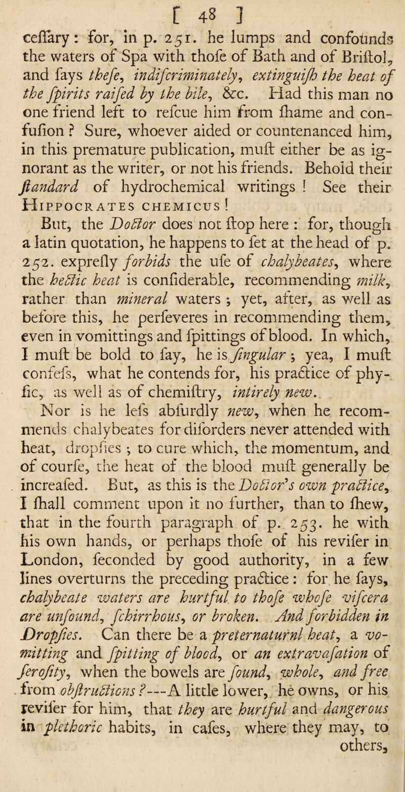 ceflary: for, in p. 251. he lumps and confounds the waters of Spa with thofe of Bath and of Briftol, and fays thefe, indifcriminalely, extinguifh the heat of the fpirits raifed by the bile, &c. Had this man no one friend left to refcue him from fhame and con- fufion ? Sure, whoever aided or countenanced him, in this premature publication, muft either be as ig¬ norant as the writer, or not his friends. Behold their ftandard of hydrochemical writings ! See their H IPPOCRATES CHEMICUS ! But, the Doilor does not flop here : for, though a latin quotation, he happens to fet at the head of p. 252. exprefly forbids the ufe of chalybeates, where the heftic heat is confiderable, recommending milk, rather than mineral waters ; yet, after, as well as before this, he perfeveres in recommending them, even in vomittings and fpittings of blood. In which, I muff be bold to fay, he is fingular ; yea, I muft: confefs, what he contends for, his practice of phy- fic, as well as of chemiftry, intirely new. Nor is he lefs abfurdly new, when he recom¬ mends chaly beates for diforders never attended with heat, dropfies ; to cure which, the momentum, and of courfe, the heat of the blood muft generally be increafed. But, as this is the Doctor's own practice, I fhall comment upon it no further, than to fhew, that in the fourth paragraph of p. 253. he with his own hands, or perhaps thofe of his revifer in London, feconded by good authority, in a few lines overturns the preceding pradtice: for he fays, chalybeate waters are hurtful to thofe whcfe vifcera are unfound, fchirrhous, or broken. And forbidden in Dropfies. Can there be a preternaturnl heat, 2. vo¬ mit ting and fpitting of blood, or an extravafation of ferofity, when the bowels are found, whole, and free from obftruilions f—A little lower, he owns, or his reviler for him, that they are hurtful and dangerous in plethoric habits, in cafes, where they may, to others.