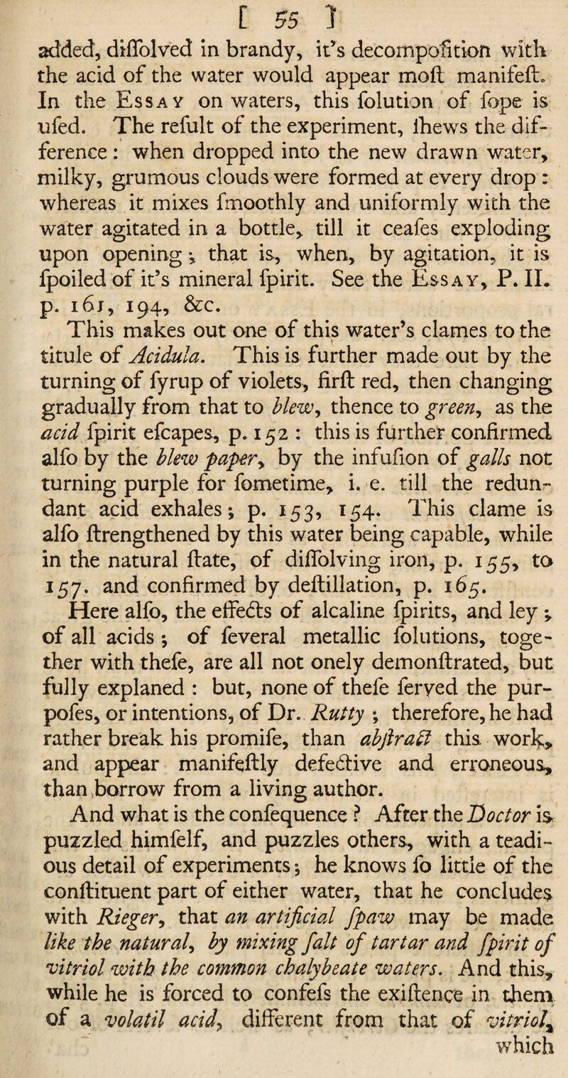 added, diffolved in brandy, it’s decomposition with the acid of the water would appear mod manifefh In the Essay on waters, this folution of fope is ufed. The refult of the experiment, lhews the dif¬ ference : when dropped into the new drawn water, milky, grumous clouds were formed at every drop : whereas it mixes fmoothly and uniformly with the water agitated in a bottle, till it ceafes exploding upon opening ; that is, when, by agitation, it is fpoiled of it’s mineral fpirit. See the Essay, P. IL p. i6j, 194, &c. This makes out one of this water’s clames to the titule of Acidula. This is further made out by the turning of fyrup of violets, fird red, then changing gradually from that to blew, thence to green, as the acid fpirit efcapes, p. 152 : this is further confirmed alfo by the blew paper, by the infufion of galls not turning purple for fometime, i. e. till the redun¬ dant acid exhales; p. 153, 154. This clame is alfo drengthened by this water being capable, while in the natural date, of difiolving iron, p. 155, to 157. and confirmed by dedillation, p. 165. Here alfo, the effe&s of alcaline fpirits, and ley ; of all acids ; of feveral metallic folutions, toge¬ ther with thefe, are all not onely demondrated, but fully explaned : but, none of thefe feryed the pur- pofes, or intentions, of Dr. Rutty ; therefore, he had rather break his promife, than abflraft this, work;* and appear manifedly defective and erroneous, than borrow from a living author. And what is the confequence ? After the Doctor is puzzled himfelf, and puzzles others, with a teadi- ous detail of experiments; he knows fo little of the condiment part of either water, that he concludes with Rieger, that an artificial fpaw may be made like the natural, by mixing fait of tartar and fpirit of 'vitriol with the common chalybeate waters. And this, while he is forced to confefs the exidenee in them of a volatil acid, different from that of vitriol\ which