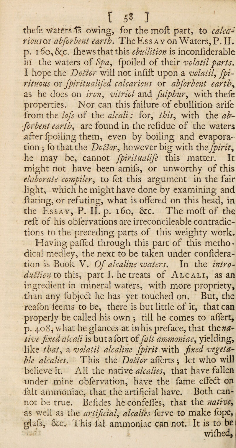 thefe waters Is owing, for the moft part, to calca2 riousox abforbent earth. The Ess ay on Waters, P. II. p. i6o,&c. fhews that this ebullition is inconfiderable in the waters of Spa, fpoiled of their volatil parts. I hope the Dobfor will not inftft upon a volatile fpi- rituous or fpiritualifed calcaricus or abforbent earthy as he does on iron, vitriol and fulphur, with thefe properties. Nor can this failure of ebullition arife from the lofs of the alcali: for, this, with the ab¬ forbent earth, are found in the refidue of the waters after fpoiling them, even by boiling and evapora¬ tion •, fo that the Doblor, however big with thefpirit, he may be, cannot fpiritualife this matter. It might not have been amifs, or unworthy of this elaborate compiler, to fet this argument in the fair light, which he might have done by examining and flaring, or refuting, what is offered on this head, in the Essay, P. II. p. 160, &c. The moil of the reft of his obfervations are irreconcileable contradic¬ tions to the preceding parts of this weighty work. Having paffed through this part of this metho- dical medley, the next to be taken under conftdera- tion is Book V. Of alcaline waters. In the intro¬ duction to this, part I. he treats of Alcali, as an ingredient in mineral waters, with more propriety, than any fubjedt he has yet touched on. But, the reafon feems to be, there is but little of it, that can properly be called his own ; till he comes to affert, p. 408, what he glances at in his preface, that xhzna- tive fixed alcali is but a fort offait ammoniac, yielding, like that, a volatil alcaline fpirit with fixed vegeta¬ ble alcalies. This the Doblor afferts *, let who will believe it. All the native alcalies, that have fallen under mine obfervation, have the fame effedt on fait ammoniac, that the artificial have. Both can¬ not be true. Befides he confeffes, that the native, as well as the artificial, alcalies ferve to make fope, glafs, &c. This fal ammoniac cannot. It is to be| wifhed.