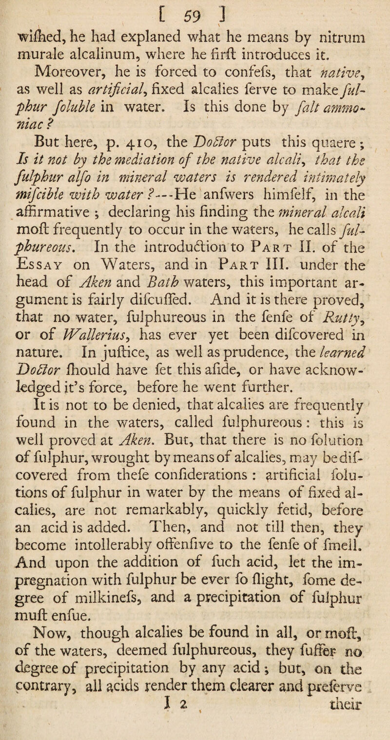 i A \ wiihed, he had explaned what he means by nitrum murale alcalinum, where he hrft introduces it. Moreover, he is forced to confefs, that native, as well as artificial, fixed alcalies ferve to make ful- flour foluble in water. Is this done by fait ammo¬ niac ? But here, p. 410, the Dotdor puts this quaere ; Is it not by the mediation of the native alcaliy that the fulphur alfo in mineral waters is rendered intimately mifcible with water -He anfwers himfelf, in the affirmative ; declaring his finding the mineral alcali mod frequently to occur in the waters, he calls ful¬ phur eons, In the introdu&ion to Part II. of the Essay on Waters, and in Part III. under the head of Aken and Bath waters, this important ar¬ gument is fairly difcufled. And it is there proved, that no water, fulphureous in the fenfe of Rutty, or of Wallerius, has ever yet been difcovered in nature. In juftice, as well as prudence, the learned Hodtor fhould have fet this afide, or have acknow¬ ledged it’s force, before he went further. It is not to be denied, that alcalies are frequently found in the waters, called fulphureous: this is well proved at Aken. But, that there is no folution of fulphur, wrought by means of alcalies, may be dis¬ covered from thefe confiderations : artificial folu- tions of fulphur in water by the means of fixed al- caiies, are not remarkably, quickly fetid, before an acid is added. Then, and not till then, they become intollerabiy offenfive to the fenfe of fmell. And upon the addition of fuch acid, let the im¬ pregnation with fulphur be ever fo flight, fome de¬ gree of milkinefs, and a precipitation of fulphur mull enfue. Now, though alcalies be found in all, or moll, of the waters, deemed fulphureous, they fuffer no degree of precipitation by any acid ^ but, on the contrary, all acids render them clearer and prderve I 2 their