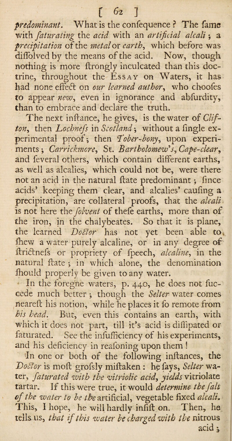 predominant. What is the confequence P The fame with faturating the acid with an artificial alcali \ a precipitation of the metal or ear th, which before was diiToived by the means of the acid. Now, though nothing is more ftrongly inculcated than this doc¬ trine, throughout the Essay on Waters, it has had none effect: on our learned author, who choofes to appear new, even in ignorance and abfurdity, than to embrace and declare the truth. The next inftance, he gives, is the water of Clif~ ton, then Lochnefs in Scotland \ without a fingle ex¬ perimental proof-, then <Tober-bony, upon experi¬ ments ; Car'rickmore, St. Bartholomew's, Cape-clear, and feveral others, which contain different earths, as well as alcalies, which could not be, were there not an acid in the natural ftate predominant; fince acids5 keeping them clear, and alcalies5 caufing a precipitation, are collateral proofs, that the alcali is not here the folvent of thefe earths, more than of the iron, in the chalybeates. So that it is plane, the learned Doblor has not yet been able to. fhew a water purely alcaline, or in any degree of flri&mefs or propriety of fpeech, alcaline, in the natural ffate ; in which alone, the denomination fliould properly be given to any water. In the foregne waters, p. 440, he does not fuc- cede much better ; though the Selter wrater comes O neared his notion, while he places it fo remote from his head. But, even this contains an earth, with which it does not part, till it’s acid is diffipated or faturated. See the infufficiency of his experiments, and his deficiency in reafoning upon them ! in one or both of the following inftances, the Doblor is moil grofsly miftaken : he fays, Selter wa¬ ter, faturated with the vitriolic acid, yields vitriolate tartar. If this were true, it would determine the fait of the water to be the artificial, vegetable fixed alcali* This, I hope, he will hardly infill on. Then, he tells us, that if this water be charged with the nitrous