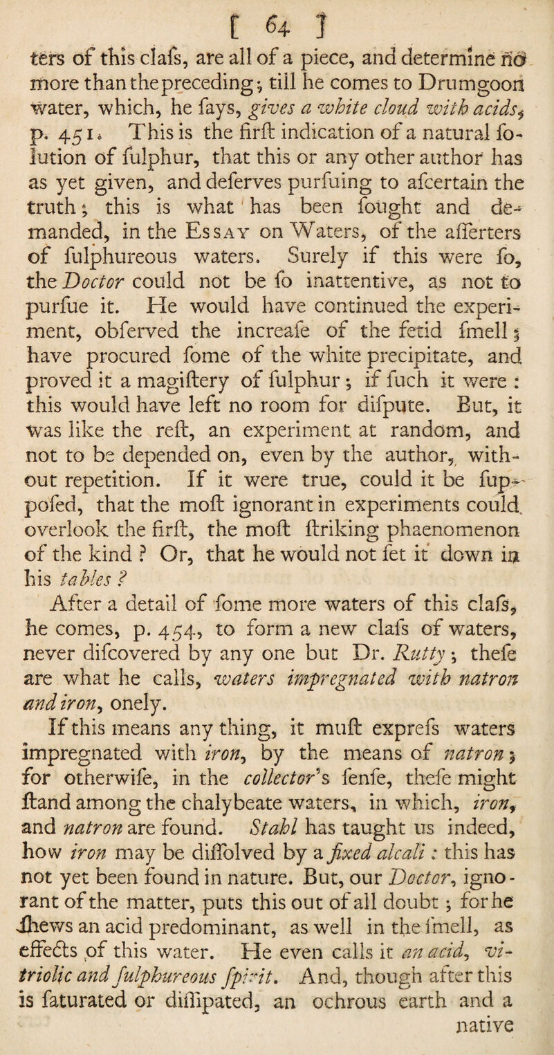 i u i ttrs of this clafs, are all of a piece, and determine ho more than the preceding*, till he comes to Drumgoon water, which, he fays, gives a white cloud with acids^ p. 451 * This is the firft indication of a natural fo- lution of fulphur, that this or any other author has as yet given, and deferves purfuing to afcertain the truth % this is what has been fought and cle-^ manded, in the Essay on Waters, of the afferters of fulphureous waters. Surely if this were fo, the Doctor could not be fo inattentive, as not to purfue it. He would have continued the experi¬ ment, obferved the increafe of the fetid fmell % have procured fome of the white precipitate, and proved it a magiftery of fulphur; if fuch it were : this would have left no room for difpute. But, it was like the reft, an experiment at random, and not to be depended on, even by the author, with¬ out repetition. If it were true, could it be fup^ pofed, that the moft ignorant in experiments could, overlook the firft, the moft ftriking phaenomenon of the kind ? Or, that he would not fet it down in his tables ? After a detail of fome more waters of this clafs, he comes, p. 454, to form a new clafs of waters, never difcovered by any one but Dr. Rutty; thefe are what he calls, waters impregnated with natron andiron, onely. If this means any thing, it muft exprefs waters impregnated with iron, by the means of natron 5 for other wife, in the collector's fenfe, thefe might ftand among the chalybeate waters, in which, iron, and natron are found. Stahl has taught us indeed, how iron may be diffolved by a fixed aleali: this has not yet been found in nature. But, our Doctor, igno¬ rant of the matter, puts this out of all doubt; for he ihews an acid predominant, as well in the fmell, as effects of this water. He even calls it an acid, vi¬ triolic and fulphureous fpirit. And, though after this is faturated or diffipated, an ochrous earth and a native