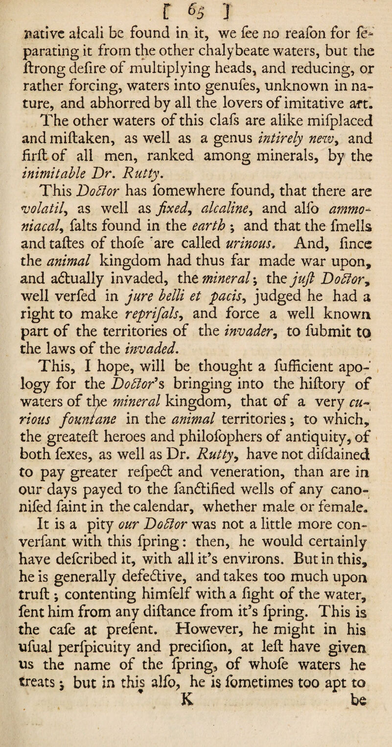 native alcali be found in it, we fee no reafon for fe* parating it from the other chalybeate waters, but the ftrong defire of multiplying heads, and reducing, or rather forcing, waters into genufes, unknown in na¬ ture, and abhorred by all the lovers of imitative aft. The other waters of this clafs are alike mifplaced and miftaken, as well as a genus intirely new, and firft of all men, ranked among minerals, by the inimitable Dr. Rutty. This D obi or has fome where found, that there are volatile as well as fixed, alcaline, and alfo ammo- niacal, falts found in the earth ; and that the fmells and taftes of thofe are called urinous. And, lince the animal kingdom had thus far made war upon, and actually invaded, the mineral; the juft Doblor, well verfed in jure belli et pads, judged he had a right to make reprifals, and force a well known part of the territories of the invader, to fubmit to the laws of the invaded. This, I hope, will be thought a fufEcient apo¬ logy for the Doblor’s bringing into the hiftory of waters of the mineral kingdom, that of a very cu~ rious fountane in the animal territories; to which, the greateft heroes and philofophers of antiquity, of both fexes, as well as Dr. Rutty, have not difdained to pay greater refpedt and veneration, than are in our days payed to the fandtified wells of any cano- nifed faint in the calendar, whether male or female. It is a pity our Doblor was not a little more con- verfant with this fpring: then, he would certainly have defcribedit, with all it’s environs. But in this, he is generally defective, and takes too much upon truft ; contenting himfelf with a fight of the water, fent him from any diftance from it’s fpring. This is the cafe at prefent. However, he might in his ufual perfpicuity and precifion, at left have given us the name of the fpring, of whofe waters he treats j but in this alfo, he is fometimes too apt to ’ K be