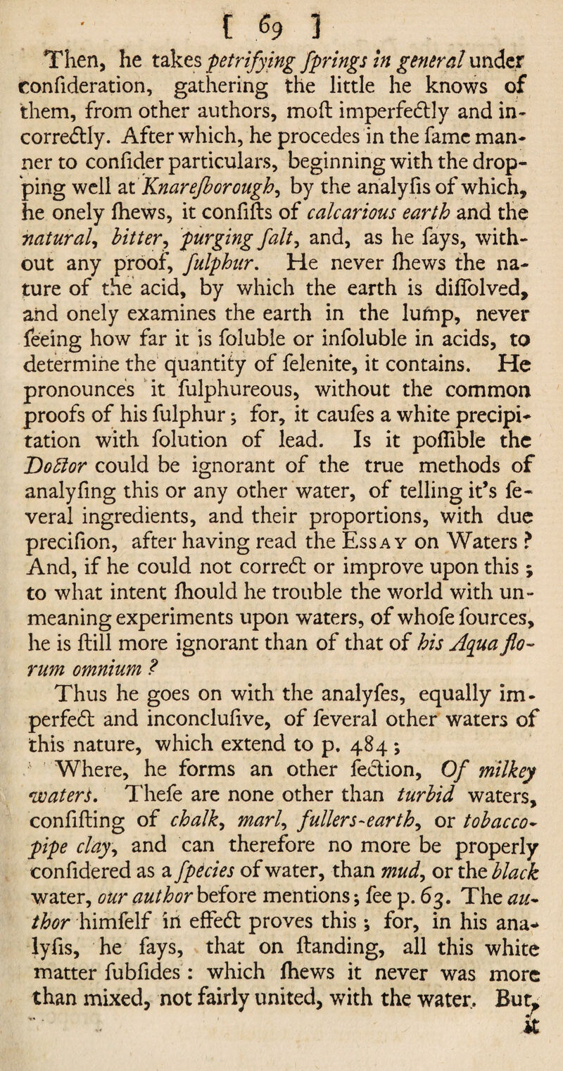 {.$93 Then, he takes petrifying fprings in general under confideration, gathering the little he knows of them, from other authors, mod imperfe&ly and in* correCtly. After which, he procedes in the fame man* ner to confider particulars, beginning with the drop¬ ping well at Knarejborough^ by the analylis of which, he onely thews, it confids of calcarious earth and the natural, hitter, purging fait, and, as he fays, with¬ out any proof, fulphur. He never fhews the na¬ ture of the acid, by which the earth is difiolved, and onely examines the earth in the lufnp, never feeing how far it is foluble or infoluble in acids, to determine the quantity of felenite, it contains. He pronounces it fulphureous, without the common proofs of his fulphur; for, it caufes a white precipi¬ tation with folution of lead. Is it poflible the Doblor could be ignorant of the true methods of analyfing this or any other water, of telling it’s fe« veral ingredients, and their proportions, with due precifion, after having read the Essay on Waters ? And, if he could not correCt or improve upon this; to what intent fhould he trouble the world with un¬ meaning experiments upon waters, of whofe fources, he is dill more ignorant than of that of his Aqua fo¬ rum omnium ? Thus he goes on with the analyfes, equally im- perfeCl and inconcludve, of feveral other waters of this nature, which extend to p. 484 ; 1 Where, he forms an other feCtion, Of milkey waters. Thefe are none other than turbid waters, confiding of chalk, marl, fullers-earthy or tobacco- pipe clay, and can therefore no more be properly confidered as a fpecies of water, than mud, or the black water, our authorbtiovt mentions; fee p. 63. The au¬ thor himfelf ill effeCt proves this ; for, in his ana- lyfis, he fays, that on danding, all this white matter fubfides : which fhews it never was more than mixed, not fairly united, with the water. But* ... ?L.