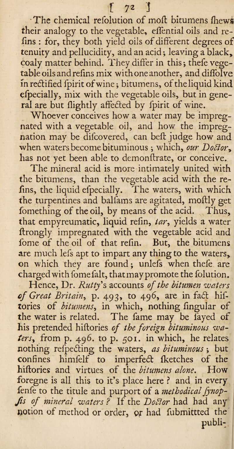 The chemical refolution of moft bitumens fhews their analogy to the vegetable, effential oils and re- fins : for, they both yield oils of different degrees of tenuity and pellucidity, and an acid; leaving a black, coaly matter behind. They differ in this; thefe vege¬ table oils and refins mix with one another, anddiffolve in rectified fpirit of wine; bitumens, of the liquid kind efpecially, mix with the vegetable oils, but in gene¬ ral are but (lightly affected by fpirit of wine. Whoever conceives how a water may be impreg¬ nated with a vegetable oil, and how the impreg¬ nation may be difcovered, can belt judge how and when waters become bituminous *, which, our 'Do£lory has not yet been able to demonflrate, or conceive. The mineral acid is more intimately united with the bitumens, than the vegetable acid with the re¬ fins, the liquid efpecially. The waters, with which the turpentines and balfams are agitated, moflly get fomething of the oil, by means of the acid. Thus, that empyreumatic, liquid refin, iar, yields a water flrongly impregnated with the vegetable acid and fome of the oil of that refin. But, the bitumens are much lefs apt to impart any thing to the waters, on which they are found; unlefs when thefe are charged with fome fait, that may promote the folution. Hence, Dr. Rutty's accounts of the bitumen waters of Great Britain, p. 493, to 496, are in fa£t hif- tories of bitumens, in which, nothing fingular of the water is related. The fame may be fayed of his pretended hiflories of the foreign bituminous wa¬ terSy from p. 496. to p. 501. in which, he relates nothing refpedling the waters, as bituminous ; but confines himfelf to imperfect fketches of the hiflories and virtues of the bitumens alone. How foregne is all this to it’s place here ? and in every fenfe to the titule and purport of a methodical fynop- Jis of mineral waters ? If the Doctor had had any notion of method or order, o*r had fubmittted the