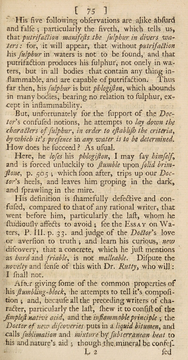 His five following ohfervations are ajike abford and falfe ; particularly the fiveth, which tells us, that putrifadfion manifefts the fulphur in divers wa¬ ters: for, it will appear, that without putrifadlion his fulphitr in waters is not to be found, and that putrifadtion produces his fulphur, not onely in wa¬ ters, but in all bodies that contain any thing in¬ flammable, and are capable of putrifadfion. Thus far then, his fulphur is but pblogifton, which abounds in many bodies, bearing no relation to fulphur, ex¬ cept in inflammability. But, unfortunately for the fupport of the Doc¬ tor's confufed notions, he attempts to lay down the char adders of fulphur, in order to eftabUfh the criteria, by which it's prefence in any water is to be determined. How does he fucceed ? As ufuaL Here, he lofes his phlogifton, I may fay himfelf and is forced unluckily to fumble upon folid brim- ft one, p. 505 ; which foon after, trips up our Doc¬ tor's heels, and leaves him groping in the dark, and fprawling in the mire. His definition is fliamefu.lly defedtive and con¬ fufed, compared to that of any rational writer, that went before him, particularly the l.aft, whom he ftudioufly affedts to avoid ; fee the Essay on Wa¬ ters, P. III. p. 33. and judge of the Doctor's love or averfion to truth ; and learn his curious, new difcovery, that a concrete, which he juft mentions as hard and friable, is not malleable. Dilpute the novelty and fenfe of this with Dr. Rutty, who will: I fnall not. After giving fome of the common properties of his ftumbling-block, he attempts to tell it’s compofi- tion ; and, becaufe all the preceding writers of cha¬ racter, particularly the laft, fliew ittoconfiftof the Jimpleft native acid, and the inflammable principle ; the Doctor of new difcoveries puts in a liquid bitumen, and calls fublimation and mixture by fubterranean heat to iiis and nature’s aid ; though the.mineral be confefl L 2 fed