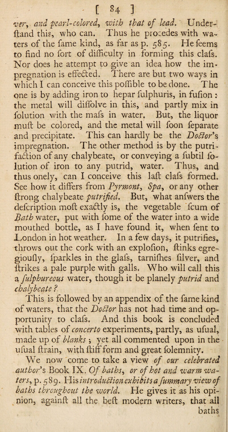 ver, and pearl-colored, with that of lead. Under¬ tone! this, who can. Thus he procedes with wa¬ ters of the fame kind, as far as p. 585. Hefeems to find no fort of difficulty in forming this clafs. Nor does he attempt to give an idea how the im¬ pregnation is effected. There are but two ways in which I can conceive this poffible to be done. The one is by adding iron to hepar fulphuris, in fufion : the metal will diffolve in this, and partly mix in folution with the mafs in water. But, the liquor tnuft be colored, and the metal will foon feparate and precipitate. This can hardly be the Do ft or* s impregnation. The other method is by the putri- fa&ion of any chalybeate, or conveying a fubtil fo¬ lution of iron to any putrid, water. Thus, and thus onely, can I conceive this laft clafs formed. See how it differs from Pyrmont, Spa, or any other ftrong chalybeate putrifled. But, what anfwers the defeription mofl exactly is, the vegetable feum of Bath water, put with fome of the water into a wide mouthed bottle, as I have found it, when fent to London in hot weather. In a few days, it putrifies, throws out the cork with an explofion, ftinks egre- gioufly, fparkles in the glafs, tarniffies filver, and Itrikes a pale purple with galls. Who will call this a fulphureous water, though it be planely putrid and chalybeate ?. This is followed by an appendix of the fame kind of waters, that the Do ft or has not had time and op¬ portunity to clafs. And this book is concluded with tables of concerto experiments, partly, as ufual, made up of blanks \ yet all commented upon in the ufual {train, with ftiff form and great folemnity. We now come to take a view of cur celebrated author’s Book IX. Of baths, or of hot and warm wa¬ ters, p. 589. His introduftion exhibits a fummary view of baths throughout the world. He gives it as his opi¬ nion, againft all the belt modern writers, that all baths