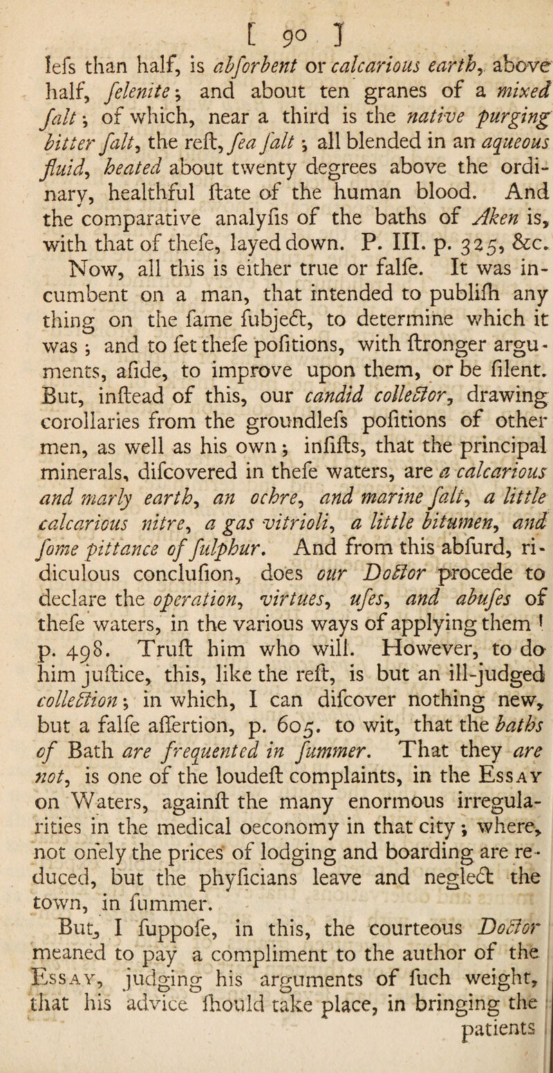 lefs than half, is abfor bent or calcarious earthy above half, felenite; and about ten granes of a mixed fait \ of which, near a third is the native purging bitter fait, the rt^fea fait •, all blended in an aqueous fluid, heated about twenty degrees above the ordi¬ nary, healthful Hate of the human blood. And the comparative analyfis of the baths of Aken is, with that of thefe, layeddown. P. III. p. 325, &c. Now, all this is either true or falfe. It was in¬ cumbent on a man, that intended to publifh any thing on the fame fubjedt, to determine which it was ; and to fet thefe pofitions, with ftronger argu¬ ments, afide, to improve upon them, or be filent. But, in (lead of this, our candid colie ft or ? drawing corollaries from the groundlefs pofitions of other men, as well as his own; infills, that the principal minerals, difcovered in thefe waters, are a calcarious and marly earthy an ochre, and marine fait, a little calcarious nitre, a gas vitriolic a little bitumen, and fome pittance of fulphur. And from this abfurd, ri¬ diculous conclufion, does our Doftor procede to declare the operation, virtues, ufes, and abufes of thefe waters, in the various ways of applying them 1 p. 498. Trufl him who will. However, to da him juilice, this, like the reft, is but an ill-judged collection *, in which, I can difcover nothing new, but a falfe alfertion, p. 605. to wit, that the baths of Bath are freoguented in fummer. That they are not, is one of the loudeft complaints, in the Essay on Waters, againft the many enormous irregula¬ rities in the medical oeconomy in that city; where, not ohely the prices of lodging and boarding are re ¬ duced, but the phyficians leave and negledt the town, in fummer. But, I fuppofe, in this, the courteous Doftor meaned to pay a compliment to the author of the Essay, judging his arguments of fuch weight, that his advice fhould take place, in bringing the j. patients