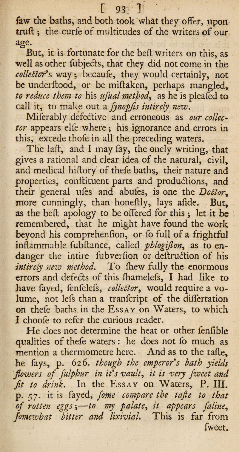 faw the baths, and both took what they offer, upon truft ; the curfe of multitudes of the writers of our age. But, it is fortunate for the belt writers on this, as well as other fubjedts, that they did not come in the collector's way ♦, becaufe, they would certainly, not be underftood, or be miftaken, perhaps mangled, to reduce them to his ufual method, as he is pleafed to call it, to make out a fynopfis intirely new. Miferably defective and erroneous as our collec¬ tor appears elfe where; his ignorance and errors in this, excede thofe in all the preceding waters. The laft, and I may fay, the onely writing, that gives a rational and clear idea of the natural, civil, and medical hiftory of thefe baths, their nature and properties, conftituent parts and produdtions, and their general ufes and abufes, is one the Doctor^ more cunningly, than honeftly, lays aflde. But, as the bell apology to be offered for this ; let it be remembered, that he might have found the work beyond his comprehenfion, or fo full of a frightful inflammable fubftance, called phlogifton, as to en¬ danger the intire fubverflon or deftrudtion of his intirely new method. To fhew fully the enormous errors and defers of this fhamelefs, I had like to have fayed, fenfelefs, collector, would require a vo¬ lume, not lefs than a tranfcript of the differtation on thefe baths in the Essay on Waters, to which I choofe to refer the curious reader. He does not determine the heat or other fenfiblc qualities of thefe waters: he does not fo much as mention a thermometre here. And as to the tafte, he fays, p. 626. though the emperor's bath yields flowers of fulphur in it's vaults it is very fweet and fit to drink. In the Essay on Waters, P. III. p. 57. it is fayed, fome compare the tafte to that of rotten eggs *,—to my palate, it appears J'aline, fomewhat bitter and lixiviah This is far from fweet.