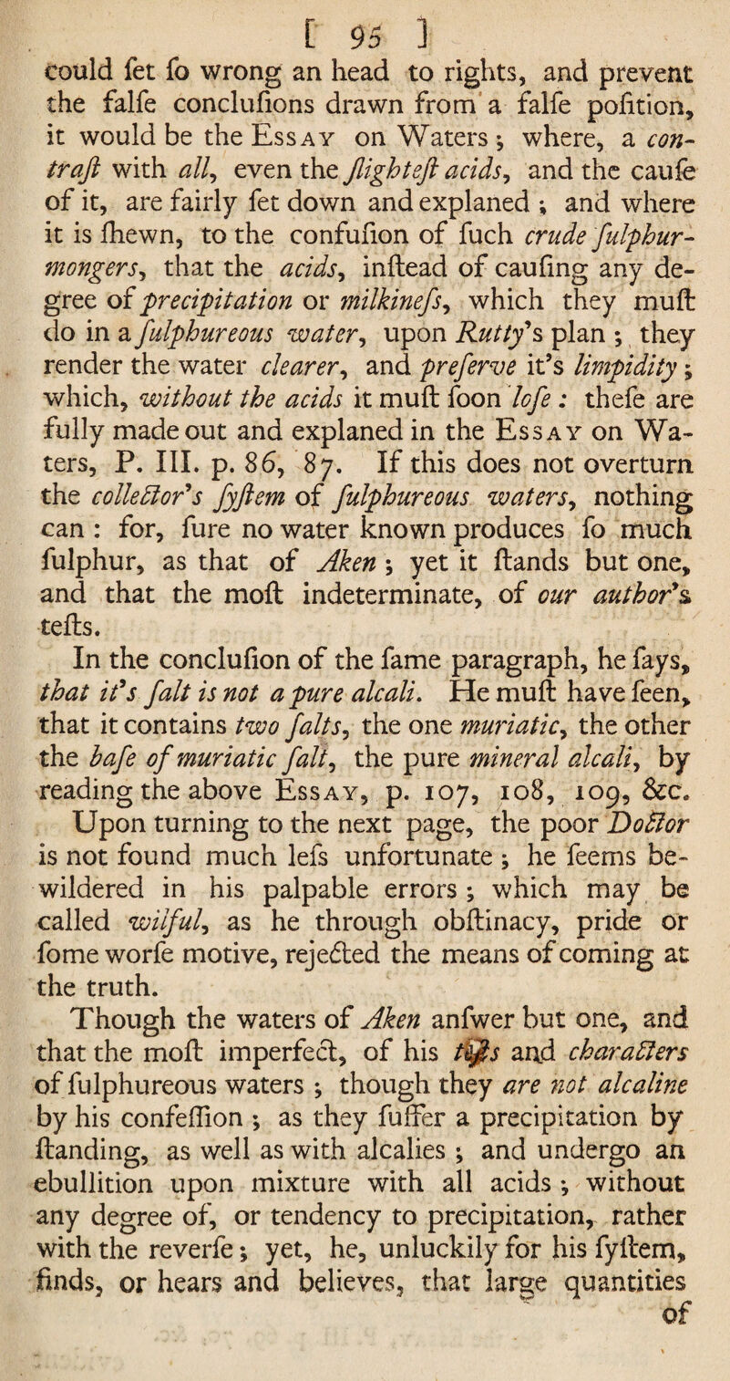 Could fet fo wrong an head to rights, and prevent the falfe conclufions drawn from a falfe pohtion, it would be the Essay on Waters; where, a con- traft with all, even the Jlighteft acids, and the caufe of it, are fairly fet down and explaned ; and where it is fhewn, to the confufion of fuch crude fulphur- mongers, that the acids, inftead of caufing any de¬ gree of 'precipitation or milkinefs, which they muft do in a fulphureous water, upon Rutty''s plan ; they render the water clearer, and preferve it’s limpidity; which, without the acids it muft foon lofe : thefe are fully made out and explaned in the Essay on Wa¬ ters, P. III. p. 86, 87. If this does not overturn the collector's fyjlem of fulphureous waters, nothing can : for, fure no water known produces fo much fulphur, as that of Aken ; yet it ftands but one, and that the moft indeterminate, of our author's tefts. In the conclufion of the fame paragraph, he fays, that it's fait is not a pure alcali. He muft have feen, that it contains two falts, the one muriatic, the other the bafe of muriatic fait, the pure mineral alcali, by reading the above Essay, p. 107, 108, 109, See. Upon turning to the next page, the poor DoClor is not found much lefs unfortunate ; he feems be¬ wildered in his palpable errors ; which may be called wilful, as he through obftinacy, pride or fome worfe motive, reje&ed the means of coming at the truth. Though the waters of Aken anfwer but one, and that the moft imperfect, of his tt$s and characters of fulphureous waters ; though they are not alcaline by his confeflion ; as they fuffer a precipitation by ftanding, as well as with alcalies ; and undergo an ebullition upon mixture with all acids •, without any degree of, or tendency to precipitation,- rather with the reverfe; yet, he, unluckily for his fyltem, finds, or hears and believes, that large quantities