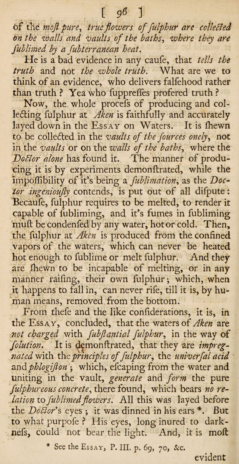 Of the mo ft pure, true flowers of fulphur are collected on the walls and vaults of the baths, where they are Jublimed by a fubterranean heat. He is a bad evidence in any caufe, that tells the truth and not the whole truth. What are we to think of an evidence, who delivers falfehood rather than truth ? Yea who fupprefles profered truth ? Now, the whole procefs of producing and col¬ lecting fulphur at Aken is faithfully and accurately layed down in the Essay on Waters. It is fhewn to be collected in the vaults of the fources onely, not in the vaults or on the walls of the baths, where the DoElor alone has found it. The manner of produ¬ cing it is by experiments demonflrated, while the impoflibility of it’s being a fublimation, as the Doc¬ tor ingenioufly contends, is put out of all difpute: Becaufe, fulphur requires to be melted, to render it capable of fubliming, and it’s fumes in fubliming muft be condenfed by any water, hot or cold. Then, the fulphur at Aken is produced from the confined vapors of the waters, which can never be heated hot enough to fublime or melt fulphur. And they are fhewn to be incapable of melting, or in any manner railing, their own fulphur; which, when it happens to fall in, can never rife, till it is, by hu¬ man means, removed from the bottom. From thefe and the like confiderations, it is, in the Essay, concluded, that the waters of Aken are not charged with fubftantial fulphur, in the way of folution, It is df monflrated, that they are impreg¬ nated with theprinciples of fulphur, the univerfad acid andphlogifton ; which, efcaping from the water and uniting in the vault, generate and form the pure fulphureous concrete, there found, which bears no re¬ lation to fublimedflowers. All this was layed before the Doctor'% eyes ; it was dinned in his ears *. But to what purpofe ? His eyes, long inured to dark- nefs, could not bear the light. And, it is moft * See the Essay, P. HI. p. 69, 70, See. evident