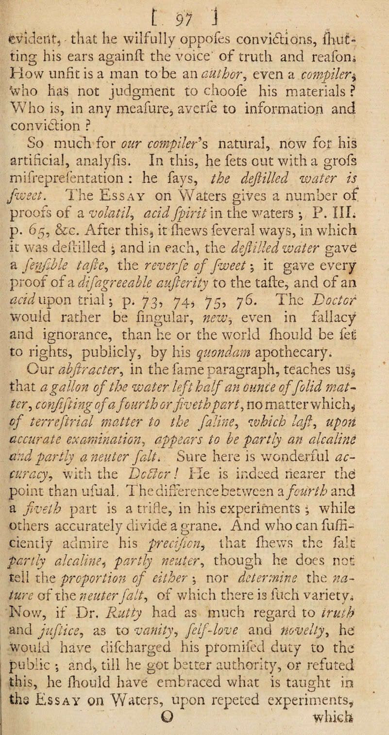 I. 9? i evident,- that he wilfully oppofes convictions, fhiifh ting his ears againfl the voice of truth and reafom How unfit is a man to be an author, even a compiler $ who has not judgment to choofe his materials ? Who is, in any meafure, averfe to information and conviction ? So much for our compiler?s natural, now for his artificial, analylis. In this, he fets out with a grofs mifreprefentation : he fays, the deftilled water is fweet. The Essay on Waters gives a number of proofs of a volatile acid ffirit in the waters ; P. IIL p. 65, &c. After this, it thews feveral ways, in which it was detailed $ and in each, the dejUUed water gave a fenfihle tafte, the reverfe of fweet ♦, it gave every proof of a difagreeable aufterity to the tafte, and of an acidwpqn trial 5 p. 73, 74, 75, 76. The Doctor would rather be lingular, new^ even in fallacy and ignorance, than he or the world fhould be fet to rights, publicly, by his quondam apothecary. Our abftracter, in the fame paragraph, teaches us* that a gallon of the water left half an ounce of folid mat¬ ter, confifting of a fourth orftveth part, no matter which* of terreftrial matter to the faline, which loft, upon accurate examination, appears to be partly an alcaline and partly a neuter fait. Sure here is wonderful ac¬ curacy, with the Dcdicr! He is indeed nearer the point than ufual. The difference between 2, fourth and a fiveth part is a trifle, in his experiments ; while others accurately divide a grane. And who can fuffi- ciently admire his precijicn, that fhews the fait partly alcaline, partly neuter, though he does not tell the proportion of either nor determine the na¬ ture of the neuter fait, of which there is filch variety* Now, if Dr. Rutty had as much regard to truth and juflice, as to vanity, feIf-love and novelty, he' Would have difeharged his pfomiied duty to the public -5 and, till he got better authority, or refuted this, he fhould have embraced what is taught in the Essay on Waters, upon repeted experiments* O which