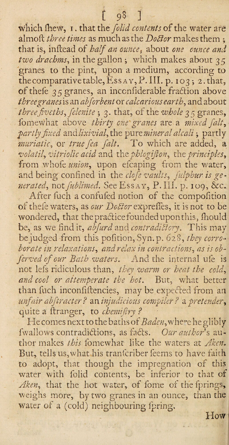 t 93 3 r( which fhew, 1> that the [olid contents of the water are aimoft three times as much as the Doctor makes them ; that is, infbead of half an ounce, about one ounce and two drachms, in the gallon ; which makes about 35 granes to the pint, upon a medium, according to the comparative table, Essay, P. III. p. 103 ; 2. that, of thefe 3 5 granes, an inccnfiderable fradtion above three granes is an abforbent or calcarious earthy and about threefiveths, fielcnite ; 3. that, of the whole 35 granes, fomewhat above thirty one granes are a mixed fait, partly fixed and lixivial, the pur e mineral aleali; partly muriatic, or true fiea fialt. To which are added, a volatile vitriolic acid and thtphlogijlon, the principles, from whofe union, upon efcaping from the water, and being confined in the clcfie vaults, fiulphur is ge¬ nerated., notfiublimed. See Essay, P. III. p. 109, &c*. After fuch a confufed notion of the compofition of thefe waters, as our Debtor expreffes, it is not to be wondered, that the practice founded upon this, fhould be, as we find it, ahfiurd and contradictory. This may be judged from this pofition, Syn.p. 628, they corro¬ borate in relaxations, and relax in contractions, as is ob- fierved ofiour Bath waters, And the internal ufe is not lefs ridiculous than, they warm or heat the cold, and cool or at temper ate the hot. But, what better than fuch inconfiftencies, may be expefted from an unfair abfiiract er? an injudicious compiler? a pretender, quite a ftranger, to chemijiry ? He comes next to the baths of Baden, whem he glibly fwallows contradictions, as racis. Our author's au¬ thor makes this fomewhat like the waters at Aden. But, tells us, what his tranferiber feems to have faith to adopt, that though the impregnation of this water with folid contents, be inferior to that of Aken, that the hot water, of fome of the fprings, weighs more, by two granes in an ounce, than the 1 water of a (cold) neighbouring fpring. Howi