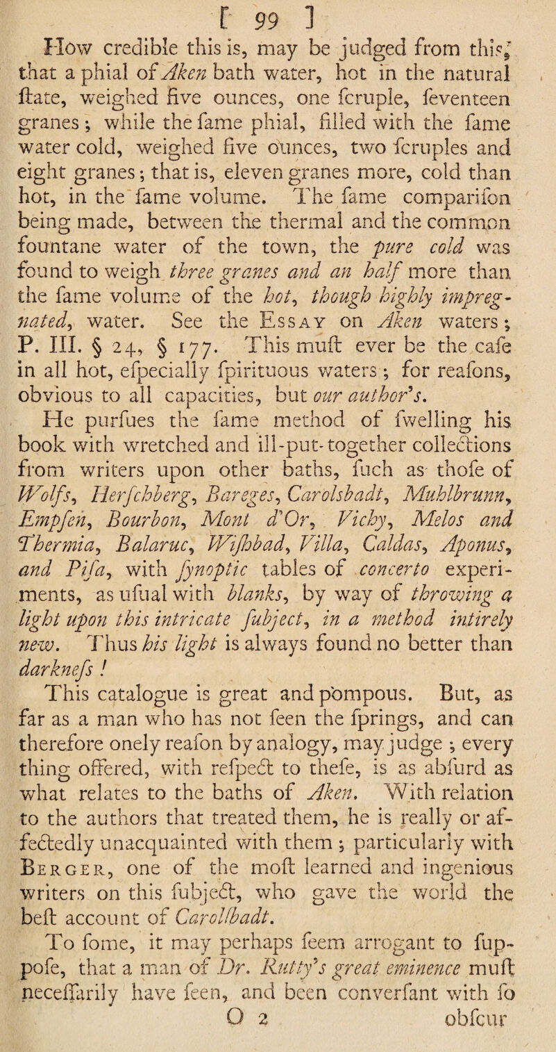 How credible this is, may be judged from this* that a phial of Aken bath water, hot in the natural date, weighed five ounces, one fcruple, feventeen granes ; while the fame phial, filled with the fame water cold, weighed five ounces, two fcruples and eight granes; that is, eleven granes more, cold than hot, in the fame volume. The fame companion being made, between the thermal and the common fountane water of the town, the pure cold was found to weigh three granes and an half more than the fame volume of the hot, though highly impreg¬ nated^ water. See the Essay on Aken waters; p. hi. § 24, § 177. This mud ever be the cafe in all hot, efpecially fpirituous waters ; for reafons, obvious to all capacities, but our author's. He purfues the fame method of dwelling his book with wretched and ill-put-together collections from writers upon other baths, dich as thofe of Wolfs, Herfchherg, Bareges, Carols!?adt, Muhlhrunn, Empfeh, Bourbon, Mont d'Or, Vichy, Melos and Thermia, Balaruc, Wifhbad, Villa, Caldas, Aponus, Pifa, with fynoptic tables of concerto experi¬ ments, as ufual with blanks, by way of throwing a light upon this intricate fubject, ^ method intirely new. Thus iT //jpT is always found no better than darknefs ! This catalogue is great and pompous. But, as far as a man who has not feen the fprings, and can therefore onely reafon by analogy, may judge ; every thing offered, with refpedt to thefe, is as abfurd as what relates to the baths of Aken. With relation to the authors that treated them, he is really or af- fedtedly unacquainted with them ; particularly with BergePv, one of the mod learned and ingenious writers on this fubjedt, who gave the world the bed account of Carolfbadt. To fome, it may perhaps feem arrogant to flip- pofe, that a man of Dr. Rutty's great eminence mud neceffarily have feen, and been converfant with fo O 2 obfcur