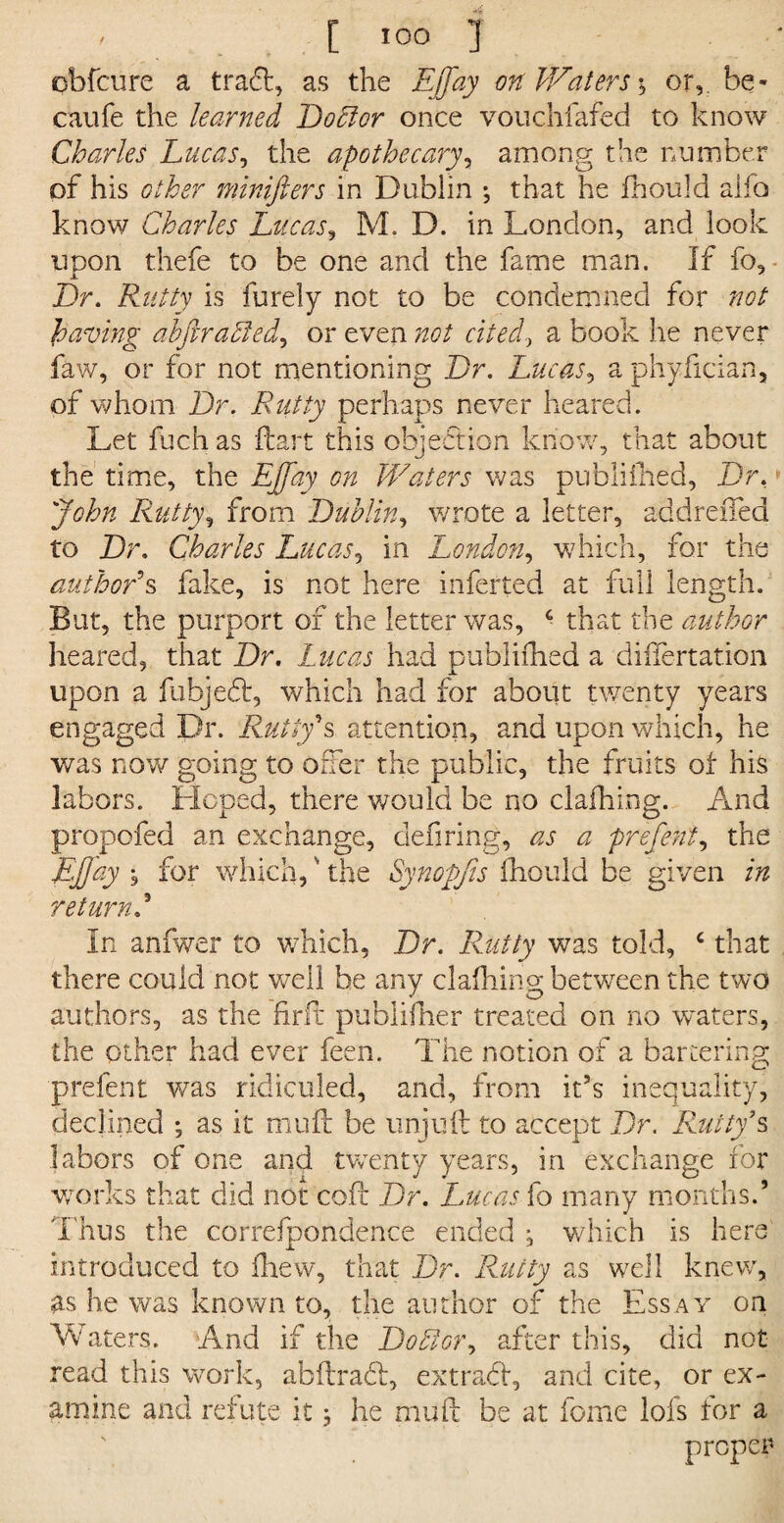 obfcure a tradt, as the Ejfay on Waters \ or,, be- caufe the learned Do51 or once vouchfafed to know Charles Lucas, the apothecary, among the number of his other minifiers in Dublin *, that he fhould aifo know Charles Lucas, M. D. in London, and look upon thefe to be one and the fame man. If fo. Dr. Rutty is furely not to be condemned for not having abftr aided, or even not cited, a book he never faw, or for not mentioning Dr. Lucas, a phyftcian, of whom Dr. Rutty perhaps never beared. Let fuch as ftart this objection know, that about the time, the EJtfay on Waters was publifhed, Dr, John Rutty, from Dublin, wrote a letter, addreiTed to Dr. Charles Lucas, in London, which, for the author's fake, is not here inferred at full length. But, the purport of the letter was, c that the author heared, that Dr. Lucas had publifhed a diftertation upon a fubjedt, which had for about twenty years engaged Dr. Rutty's attention, and upon which, he was now going to offer the public, the fruits ot his labors. Hoped, there would be no clafhing. And propofed an exchange, defiring, as a prefent, the Ejjay \ for which,' the Synopjis fhould be given in return In anfwer to which. Dr. Rutty was told, c that there could not well be any clafhing between the two authors, as the fir ft pubiifher treated on no vraters, the other had ever feen. The notion of a bartering prefent was ridiculed, and, from it’s inequality, declined ; as it muff be unjuft to accept Dr. 'Rutty's labors of one and twenty years, in exchange for works that did not coft Dr. Lucas fo many months.’ Thus the carrefpondence ended , which is here introduced to fhew, that Dr. Rutty as well knew, as he was known to, the author of the Essay on Vv aters. And if the Doldor, after this, did not read this work, abftradt, extract, and cite, or ex¬ amine and refute itj he mu ft be at fome lofs for a proper