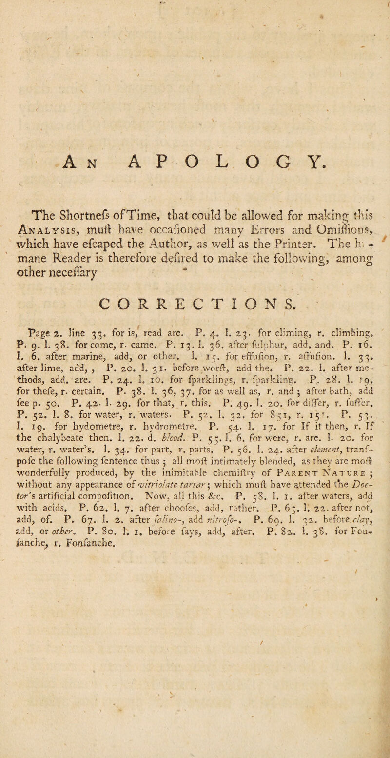 \ \ < An APOLOGY. The Shortnefs of Time, that could be allowed for making this Analysis, muft have occafioned many Errors and Omiffions, which have efcaped the Author, as well as the Printer. The hi - mane Reader is therefore defired to make the following, among other neceffary CORRECTIONS. Pages, line 33. for is, read are. P.4. 1. 2.3. for climing, r. climbing. P. 9. 1. 38. for come, r. came. P. 13. 3. 36. after fulphur, add, and. P. 16. 1. 6. after marine, add, or other. 1. 13. for eftufion, r, affuiion. 1. 33. after lime, add,, P. 20. 1. 31. before world, add the. P. 22. 1. after me¬ thods, add. are. P. 24. 1. 10. for fparklings, r. fnarklurg. P. 28. 1. 19, for thefe, r. certain. P. 38. 1. 36, 37. for as well as, r. and 5 after bath, add fee p. 50. P. 42. 1- 29. for that, r. this. P. 49. 1. 20. for differ, r. fuffer. P. 52. 1. 8. for water, r. waters. P. 52. 1. 32. for 851, r. 151. P. 53. I. 19. for hydometre, r. hydrometre. P. 54. 1. 17. for If it then, r. If the chalybeate then. 1. 22. d. blood. P. 53. 1. 6. for were, r. are. 1. 20. for water, r. water’s. 1. 34. for part, r. parts, P. 56. 1. 24. after element, tranf- pofe the following fentence thus ; all mold intimately blended, as they are mold wonderfully produced, by the inimitable chemifdry of Parent Nature ; without any appearance of 'vitriolate tartar \ which mufd have attended the Doc¬ tor's artificial composition. Now, all this See. P. 38. 1. 1. after waters, add with acids. P. 62. 1. 7. after choofes, add, rather. P. 63. 1. 22. after not, add, of. P. 67. 1. 2. after falino-, add nitrofo-. P. 60. 1. 32. before day, add, or other. P. 80. 1, 1, before fays, add, after. P. 82. 1. 38. for Feu-. f&nche, r. Fonfanche. / /