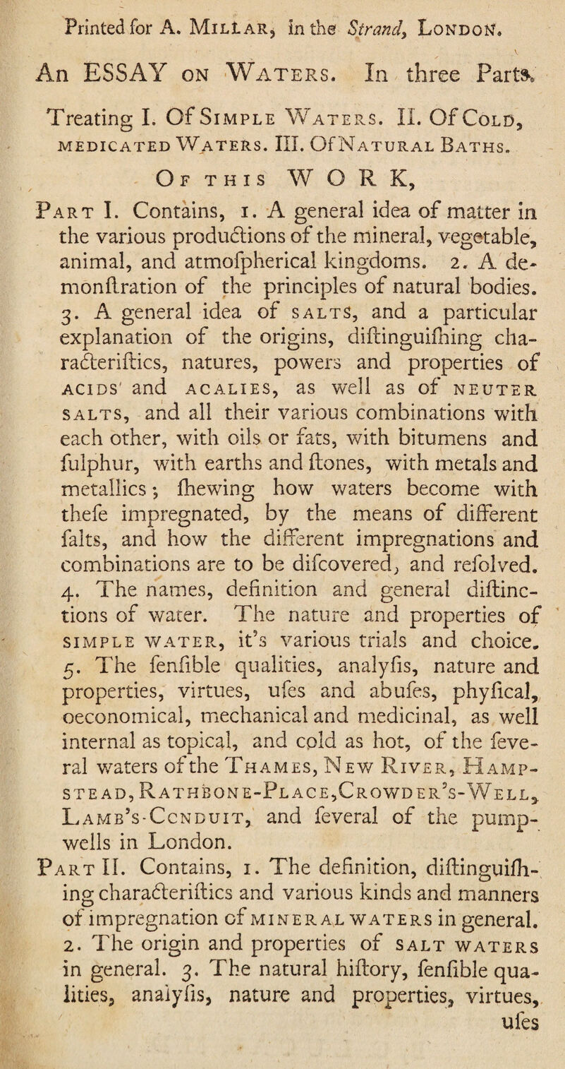 Printed for A. Mil! ar5 in the Strand, London, ■ - A An ESSAY on Waters. In three Parts* Treating I. Of Simple Waters. II. Of Cold, MEDICATED WATERS. III. Of NATURAL BATHS. Of this WORK, Part I. Contains, i. A general idea of matter in the various productions of the mineral, vegetable, animal, and atmofpherical kingdoms. 2. A de¬ mon ftration of the principles of natural bodies. 3. A general idea of salts, and a particular explanation of the origins, difringuifning cha- raderiftics, natures, powers and properties of acids' and acalies, as well as of neuter salts, and all their various combinations with each other, with oils or fats, with bitumens and fulphur, with earths and Hones, with metals and metallics; fhewing how waters become with thefe impregnated, by the means of different falts, and how the different impregnations and combinations are to be difcovered, and refolved. 4. The names, definition and general diftinc- tions of water. The nature and properties of simple water, ids various trials and choice, 5. The fenfible qualities, analyfis, nature and properties, virtues, ufes and abufes, phyfical, oeconomical, mechanical and medicinal, as well internal as topical, and cold as hot, of the feve- ral waters of the Thames, New River, Hamp¬ stead, Rath bon e-Place,Crowder’s-Well,. Lamb’s-Ccnduit, and feveral of the pump- wells in London. Part II. Contains, 1. The definition, diftinguifh- ing charaderiftics and various kinds and manners of impregnation of miner al waters in general. 2. The origin and properties of salt waters in general. 3. The natural hiftory, fenfible qua¬ lities, analyfis, nature and properties, virtues, ufes