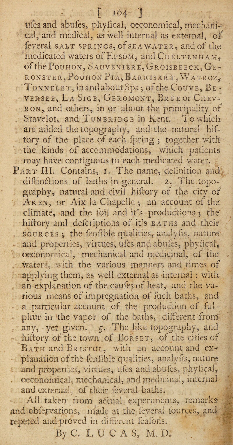 tries and abufes, phyfical, ©economical, mechani¬ cal , and medical, as well internal as external, of feveral salt springs, of sea water, and of the medicated waters of Epsom, and Cheltenham* of thePouHON, Sauveniere,Groisbeeck,Ge- R O N S T E R 5 P O U H 0 N PIA , B A R RIS A R T, W A T- K 0 Z * Tonne let, in and about Spa, of the Cquve, Be - versee, La Sige, Geromont, Rrue or Chev¬ ron, and others, in or about the principality of Stavelot, and Tunbridge in Kent. To which are added the topography, and the natural hif- tory of the place of each fpring ; together with the kinds of accommodations, which patients may have contiguous to each medicated water. Part III. Contains, i. The name, definition and diftindtions of baths in general. 2. The tono- graphy, natural and civil hiftory of the city of Aken, or Aix la Chapelle *, an account of the climate, and the foil and it’s productions •* the' hiffory and defcriptions of it’s baths and their sources ; the fenfible qualities,-analyiis, nature and properties, virtues, ufes and abufes, phyfical, oeconomical, mechanical and medicinal, of the waters, with the various manners and times of applying them, as well external as internal : with an explanation of the catifes of heat, and the va¬ rious means of impregnation of fu'ch baths, and a particular account of the production of ful- phur in the vapor of the baths, different front any, yet given. 5. The like topography, and • hiftory of the town of Bor set, of the cities ot Bath and Bristol, with an account and ex¬ planation of the fenfible qualities, analyfis, nature and properties, virtues, ufes and abufes, phyfical, oeconomical, mechanical, and medicinal, internal and external, of their feveral baths. All taken from actual experiments, remarks* | and cibfefvations, made at the feveral fources, and Jjg- reputed and proved in different feafoiis. By C. LUCAS, M. D« b 11