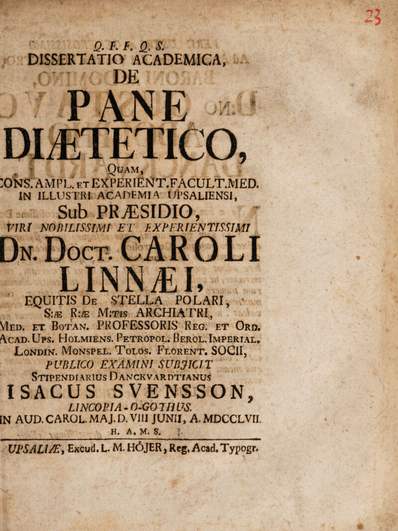 Q. F. F. Q, S. DISSERTATIO ACADEMICA, DE «i Quam, ;ONS. AMPL. et EXPERIENT.FACULT.MED. IN ILLUSTRI ACADEMIA UPSALIENSI, Sub PRAESIDIO, VIRI NOBILISSIMI ET f.XPERIENTISSIMI LINNiEI, EQUITIS De STELLA POLARI, S:je Rue Mitis ARCHIATRI, YIed. et Botan. PROFESSORIS Reg. et Ord. Acad.Ups. Holmiens. Petropol. Berol. Imperial. Londin. Monspel. Tolos. Florent. SOCII, PUBLICO EXAMINI SUBJICIT Stipendiarius Danckvardtianus ISACUS SVENSSON, LINCOPIA - O-GO TH US. [N AUD.CAROL. MAJ.D. VIII JUNII, A. MDCCLVII. H. A* M. f. . ii ■ i — m\iim mm ■ ■ ■ — ~ ■■■.. ■ - ——i.^l H—, ■ mm —■ i ■■■■■■» — n ■ ■■wmgWi