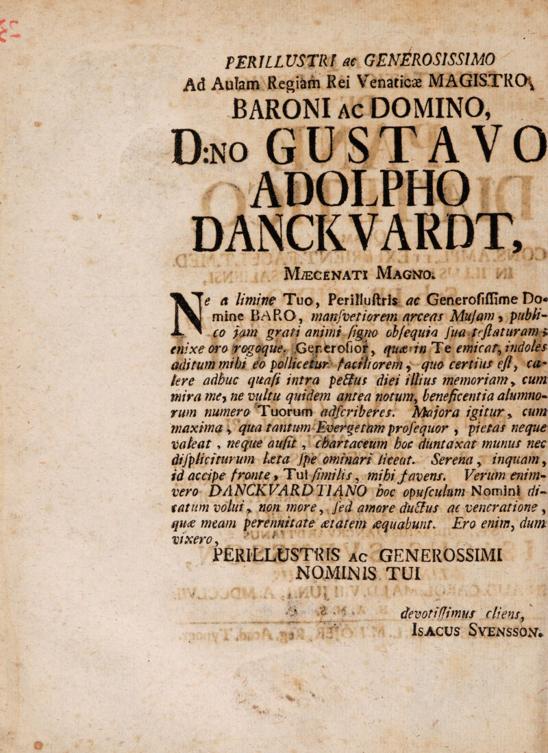 PERILLUSTRI at GENEROSISSIMO Ad Aulam Regiam Rei Venaticae MAGISTRO* BARONI AC DOMINO, DnoGUSTAVO ADOLPHO Maecenati Magno. Ne a limine Tuo, Perifluftris ac Generofifflme Do® mine BARO, manfveriorem arceas Mu jam y publi¬ co jam grati animi figno ohfequi a [ua te flaturam» enixe oro rogoqtie. ,Geperofio^,, qm m 'Te emicati indoles aditum mihi io pollicetur faciliorem f quo certius efi> ca~ Iere adhuc qua fi intra peBus diei illius memoriam> cum mira mer ne vultu quidem antea notum, beneficentia alumno• rwn numero Tuorum adfcribercs. Majora igitur y cum maxima> qua tasiurn Everge mm pro f e quor y pietas neque valeat, neque au fit, chartaceum hoc duntaxat munus nec dijpliciturum Uta jpe ominari liceat. Serenainquam, id accipe fronte» Tui fimi It s r mihi favens. Verum enim- vero DANCKVARLyTlANO hoc opufculum Nomini di¬ tatum volui * non more, fed amore ducius ac veneratione, quae meam perennitate aetatem aequabunt. Ero enim, dum vixero ■' ’■ : r PERILLUSTRIS ac GENEROSSIMI NOMINIS TUI * y - ' ' i -i - • ' _ ■ - • devoti (fimus cliens,