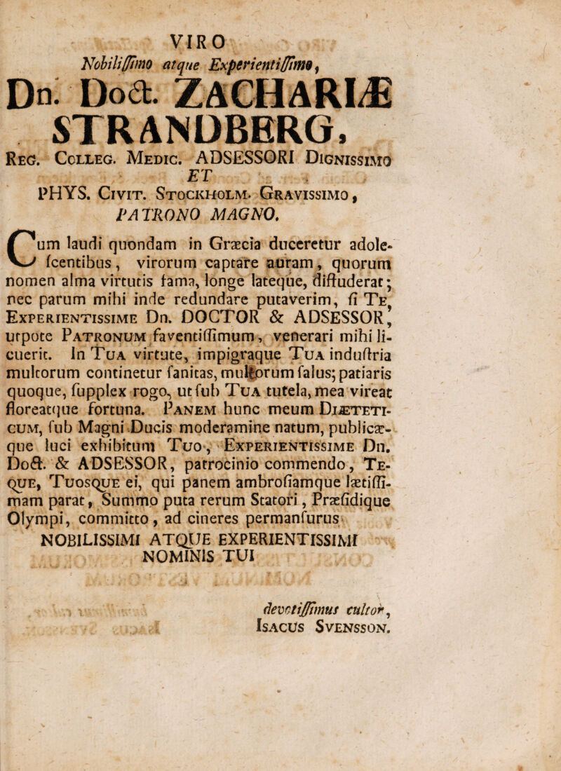 Nobiliffimo atque Experientiffitns, D«: Dod. STRANDBERG, Reg. Colleg. Medic. ADSESSORI Dignissimo ET PHYS. Civit. Stockholm. Gravissimo, PATRONO MAGNO. Cum laudi quondam in Grascia duceretur adole- (centibus , virorum captare auram, quorum nomen alma virtutis lama, longe lateque, diffuderat; nec parum mihi inde redundare putaverim, fi Te Experientissime Dn. DOCTOR & ADSESSOR, urpote Patronum faventiffimum, veterari mihi li¬ cuerit. In Tua virtute, impigraque Tua induffria multorum continetur fanitas, multorum falus; patiaris quoque, fupplex rogo, utfub Tua tutela, mea vireat floreatque fortuna. Panem hunc meum Dieteti¬ cum, fub Magni Ducis moderamine natum, publicae¬ que luci exhibitum Tuo , Experientissime Dn. Doft. & ADSESSOR, patrocinio commendo, Te- que, Tuosque ei, qui panem ambrofiamque laetiffi- mam parat, Summo puta rerum Statori, Praefidique Olympi, committo, ad cineres permanfurus NOBILISSIMI ATQUE EXPERIENTISSIME NOMINIS TUI devctijffimui cultor,