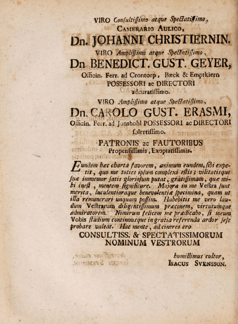 VIRO Confultifjimo atque Spe&arifime, Camerario Aulico, Dn. JOHANNI CHRISTIERNIN. VIRO Amplijj imo atque SpeBatijJimo, Dn BENEDICT. GUST. GEYER, Officiru Ferr. ad Crontorp, Boeck & Eroptkiern POSSESSORI ac DIRECTORI adcuratiffiroo. VIRO AmpliJJimo atque SpeBatifjimo*, Dn.CAKOLO GUST. ERASMI, Officia. Ferr. ad JoasbohI POSSESSORI ac DIRECTORI forertiflimo* PATRONIS ac FAUTORIBUS Propenfpimis, Exoptatiffimis* T7undem b<£C charta favorem, mimum eundem, fibi expe- tit, quo me toties ip/im complexi e (lis s vi litatis que jux immemor fatis qloriofum putat, grati § imam, qu<t mi¬ hi inefi , mentem fignificare* Majora in me Vefkra [unt merita y luculenti oraque benevolenti# fpecimina, quam ut illa remunerari unquam poffim* Habebitis me vero lau¬ dum Veitrarura diligentiffimum praeconem, virtutumque admiratorem. Nimirum felicem me praedicabo, fi meum Vobis (ludium continuusque in grati are ferenda ardor Je/e probare valeat* Hac mente y ad cineres ero CONSULTISS. & SPECTATISSIMORUM NOMINUM VESTRORUM humillimus cultor.