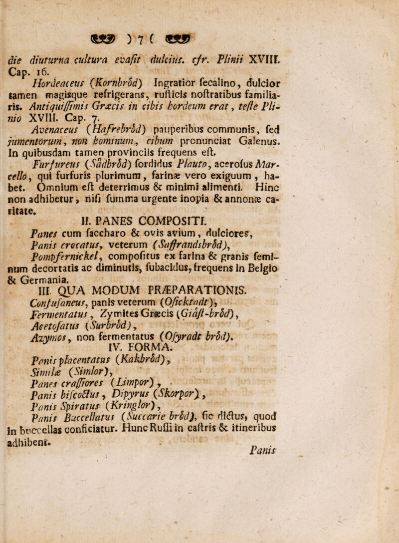 die diuturna cultura evapt dulcius, cjr. Plinii XVIIL Cap. 16. Hordeaceus (Kombrod) Ingratior fecalino, dulcior tamen magisque refrigerans, rufticis noftratibus familia¬ ris. Antiquifftmis Grxcis in cibis hordeum erat, te fle Pli¬ nio XVIII. Cap. 7. Avenaceus (Hafrebrhd) pauperibus communis, fed jumentorum, non hominum, cibum pronunciat Galenus. In quibusdam tamen provinciis frequens eft. Furfureus (SadbrSd) fordidus Plauto, acerolus Mar¬ cello, qui furfuris plurimum, farinae vero exiguum, ha¬ bet. Omnium eft deterrimus & minimi alimenti. Hinc non adhibetur, nifi fumma urgente inopia & annonae ca¬ ritate. II. PANES COMPOSITI. Panes cum faccharo & ovis avium, dulciores, Panis crocatus, veterum (Saffrandsbrbd), Pompfernickel, compofitus ex farina & granis femi¬ num decoriatis ac diminutis, fubacidus, frequens in Belgio & Germania. III. QUA MODUM PRAEPARATIONIS. Confufaneus, panis veterum (Oficktadt), Fermentatus, Zymites Graecis (Giq/l-brSd), Acetofatus (Surbrod), Azymos, non fermentatus (Ofyrads brod). IV. FORMA. Panis placent at as (Kakbrbd), Simila (Simior), Panes cr afflor es (Limpor) , . Panis bifcollus, Dipyrus (Skorpor), Panis Spiratus (Kringlor), Panis Buccellatus (Saccarie br£d), fic didlus, quod 3n buccellas conficiatur. Hunc Rufii in caftris & itineribus adhibent. . _ . f