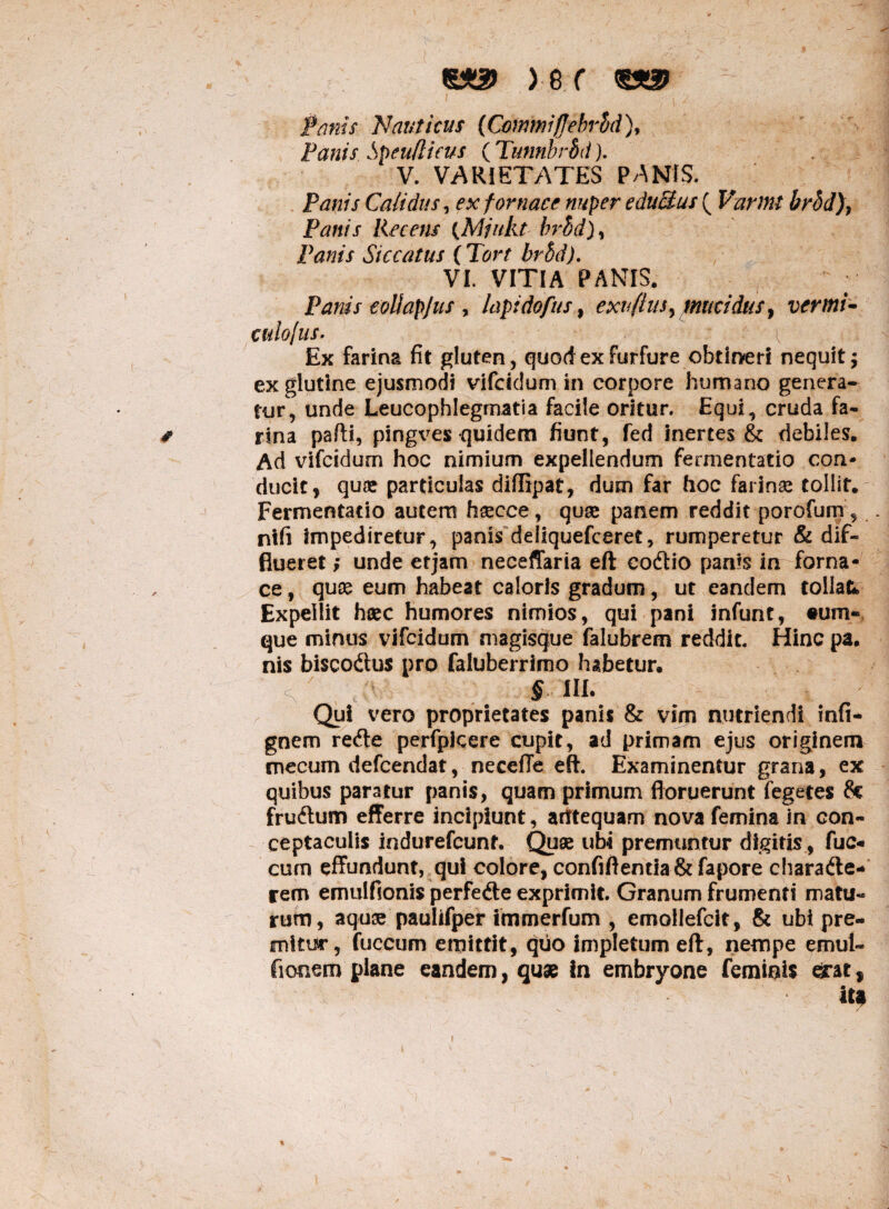 ) e f Panis Nauticus (Commiflebvbd), Panis Speudicus ( Tunnbrbd). V. VARIETATES PANIS. Panis Calidus, ex fornace nuper eduPtus ( Varmt brhd)y Panis Recens (Mjnkt hrbd]% Panis Siccatus ( VI. VITIA PANIS. Panis eoUapJus r lapidofus, exvflus> mucidusy vermi- culojus. ■ ' \ Ex farina fit gluten, quod ex furfure obtineri nequit; ex glutine ejusmodi vifeidum in corpore humano genera¬ tur, unde Leucophlegmatia facile oritur. Equi, cruda fa- # rina pafti, pingves -quidem fiunt, fed inertes & debiles. Ad vifeidum hoc nimium expellendum fermentacio con¬ ducit, qua? particulas diflipat, dum far hoc farinae tollit. Fermentacio autem hsecce, quae panem reddit porofum, nifi impediretur, panis deliquefceret, rumperetur & dif¬ flueret ; unde etjam neceffaria eft codio panis in forna¬ ce , quae eum habeat caloris gradum, ut eandem tollat* Expellit haec humores nimios, qui pani infunt, tum- que minus vifeidum magisque falubrem reddit. Hinc pa. nis biscodus pro faluberrimo habetur. <•' § HI- Qui vero proprietates panis & vim nutriendi infi* gnem rede perfpicere cupit, ad primam ejus originem cnecum defeendat, necefFe eft. Examinentur grana, ex quibus paratur panis, quam primum floruerunt fegetes Se frudum efferre incipiunt, antequam nova femina in con¬ ceptaculis indurefeunt. Quae ub4 premuntur digitis , fuc- cum effundunt, qui colore, confiftemia& fapore charade* rem emulfionis perfede exprimit. Granum frumenti matu¬ rum, aquse paulifper immerfum , emollefcit, & ubi pre¬ mitur, fuccum emittit, quo impletum eft, nempe emul- fiooem plane eandem, quae in embryone feminis ^:at, ita i