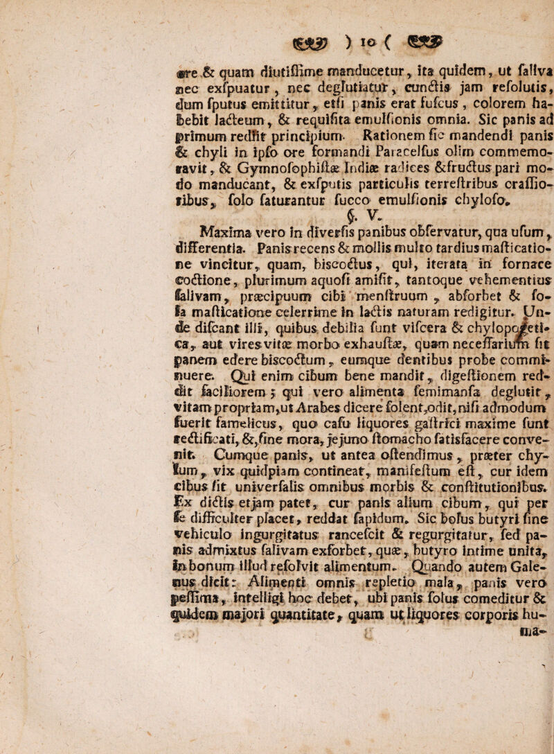 ) IO ( ®re.& quam diutifiime manducetur , ita quidem, ut faliva giec exfpuatur , nec degjutiatur, eundis jam refolutis, dum fputus emittitur, etfi panis erat fufeus , colorem ha- tebit ladteum, & requifita emulfionis omnia. Sic panis ad primum rediit principium. Rationem fic mandendi panis & chyli in ipfo ore formandi Paiaxelfus oliro commemo¬ ravit , & Gymnofophift® Indi® radices &fru<ffus pari mo¬ do manducant, & exfputis particulis terreftribus craffio- libus, folo faturantur fucco emulfionis chylofo* §. V. Maxima vero in diverfis panibus obfervatur, qua ufum, differentia. Panisrecens & mollis multo tardius maflicatio- ne vincitur, quam, biscefius, qui, iterata in fornace eodtione, plurimum a quo fi amifit, tantoque vehementius Salivam, prsecipuum cibi menftruum , abforbet & fo- Ia mafUcatJone celerrime In laciis naturam redigitur. Un¬ de difeant illi, quibus debilia funt vifcera & chylopoAti* ca, aut viresvii® morbo exhauft®, quam neceffarium fit panem edere biscodtum „ eumque dentibus probe commi- nuere*. Qui enim cibum bene mandit, digeffionem red¬ dit facilioremj qui vero alimenta femiutahfa deglutit, vitam propria rrr*ut Arabes dicere folent7odit, ni fi admodum fuerit famelicus, quo cafb liquores gafirici maxime funt ire dii ficati, &,fine mora, jejuno flomacho fatisfacere conve¬ nit. Cumque panis, ut antea offendimus , praeter chy- Sum , vix quidpiam contineat, rnanifeffum efi, cur idem cibus fit univerfalis omnibus morbis & conffitutionibus. Ex didlis et jam patet, cur panis alium cibum, qui per fe difficulter placet, reddat fapidum* Sic bolus butyri fine vehiculo ingurgitatus; raneefeit & regurgitatur, fed pa¬ nis admixtus faliva m exforbet, qu®, butyro intime unita. In bonum Illud refolvit alimentum. Quando autem Gale¬ rius dicit:; Alimenti omnis repletio mala, panis vero gefflma, intelligi hoc debet , ubi panis folus’comeditur & fuidem majori quantitate f quam ut liquores corporis -hu¬ ma-