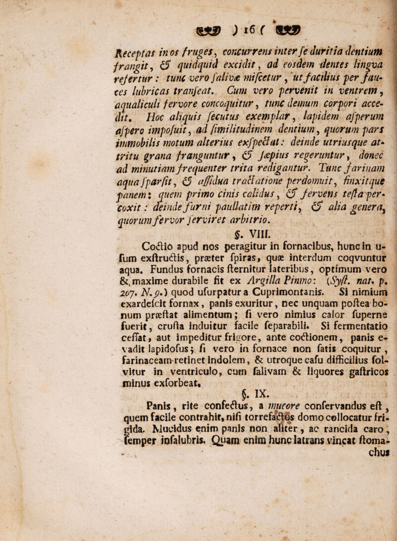 Receptas in os fruges, concurrens inter fe duritia dentium frangit, ciT quidquid excidit, eosdem dentes lingva refertur: tunc vero falivte mifcetur, ut facilius per fau¬ ces lubricas tranfeat. Cum vero pervenit in ventrem, aqualiculi fervore concoquitur, ///«£ demum corpori acce¬ dit. Hoc aliquis fecutus exemplar, lapidem afperum affero impofuit, -ad [imilimdinem dentium, quorum pars immobilis motum alterius exfpeclat: deinde utri usque at¬ tritu grana franguntur, fcepius regeruntur, minutiam frequenter trita redigantur. Tunc farinam aqua fpar fu, (5 afftdua traHatione perdomuit, finxit que panem: quem primo cinis calidus, cf fervens teft aper* coxit: deinde furni paullatim reperti, generas quorum fervor ferviret arbitrio. §. VIII. Co&id apud nos peragitur in fornacibus, hunc in u- fum exftru&is, pr^ter fpiras, quae interdum coqvuntur aqua. Fundus fornacis fternitur lateribus, optimum vero &, maxime durabile fit ex Argilla Pinmo: {Syfi. nat* p. 20J. 2V.J?.) quod ufurpatura Cuprimontanis. Si nimium cxardefcit fornax, panis exuritur, nec unquam poftea bo¬ num prseftat alimentum; fi vero nimius calor fuperne fuerit, crufia induitur facile feparabiLU Si fermentatio ceffat, aut impeditur frigore, ante coftionem, panis e- vadit lapidofus ; fi vero in fornace non fatis coquitur, farinaceam retinet indolem, & utroque cafu difficilius fol- vitur in ventriculo, cum falivarft & liquores gafhicos minus exforbeat, $. IX. Panis , rite confedus, a mucore confervandus eft , quem facile contrahit, nifi torrefa<Sus domo collocatur fri¬ gida. Mucidus enim panis non aliter, ac rancida caro, femper iqfalubris. Quam enim hunc latrans vincat ftoma-  chut