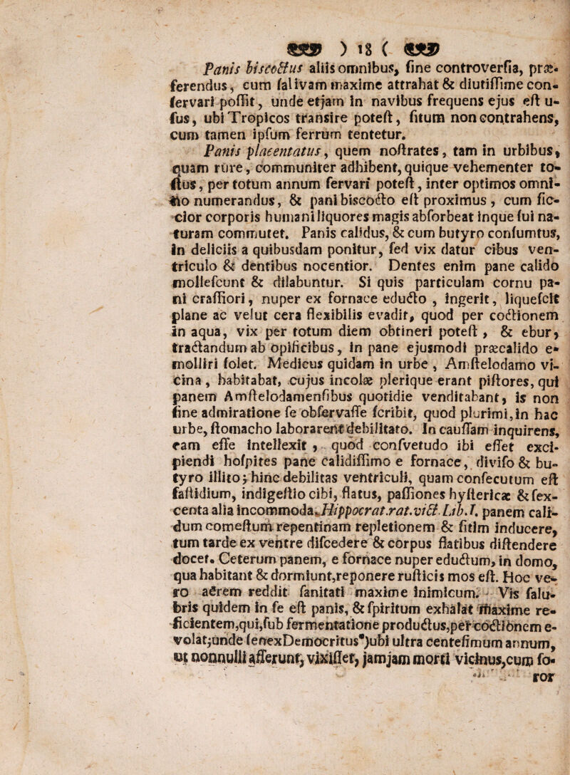 Panis liscoBus aliis omnibus, fine controverfia, pr&« ferendus, eum falivam maxime attrahat & diutifTime con- fervari poftit , unde etjarn in navibus frequens ejus eft u- fus, ubi Tropicos transire poteft, fitum non contrahens, cum tamen ipfum ferrum tentetur. Panis ylaeentatus, quem noftrates, tam in urbibus, quam rure, communiter adhibent, quique vehementer to- Hus, per totum annum fervari poteft, inter optimos omni- *k> numerandus, & pani bisco&o eft proximus , cum fic- cior corporis humani liquores magis abforbeat inque (ui na¬ turam commutet, Panis calidus, & cum butyro conlumtus, in deliciis a quibusdam ponitur, fed vix datur cibus ven¬ triculo & dentibus nocentior. Dentes enim pane calido mollefcunf & dilabuntur. Si quis particulam Cornu pa¬ ni craffiori, nuper ex fornace edudto , ingerit, liquefcft plane ac velut cera flexibilis evadit, quod per codHonem in aqua, vix per totum diem obtineri poteft , & ebur* traftandum ab opificibus, in pane ejusmodi praecalido e* molliri folet. Medicus quidam in urbe , Amftelodamo vi¬ cina , habitabat, cujus incolae plerique erant piftores, qui papem Amftelodamenfibus quotidie venditabant, is non line admiratione fe obfervaffe fcribit, quod plurimi,in hac urbe, ftoinacho laborarent debilitato. In cauffam inquirens, eam effe intellexit , quod confvetudo ibi efiet exci¬ piendi hofpites pane Calidiffimo e fornace, divifo & bu¬ tyro illito* hinc debilitas ventriculi, quam confecutum eft faftidium, indigeftio cibi, flatus, pafliones hyftericac &fex- centa alia incommoda.Hippocrat.rat.vi£i LibJ. panem cali¬ dum eomeftum repentinam repletionem & fitim inducere, tum tarde ex ventre difcedere & corpus flatibus diftendere docer. Ceterum panem, e fornace nuper edudlum, in domo, qua habitant & dormiunt,reponere ruflicis mos eft. Hoc ve*- ro a£rem reddit fanitati maxime inimicum. Vis falu- feris quidem in fe eft panis, & fpiritum exhalat rfiaxime re- ficientem,qui,fub fermentatione produdus?pe'rcodlfOncm e- volatpridef enexDemocritus*}ubi ultra centefimum annum, aoanuIlUfferunt, vixiflet, jamjam morti vicinus^cum fo- *j-*r *. ror