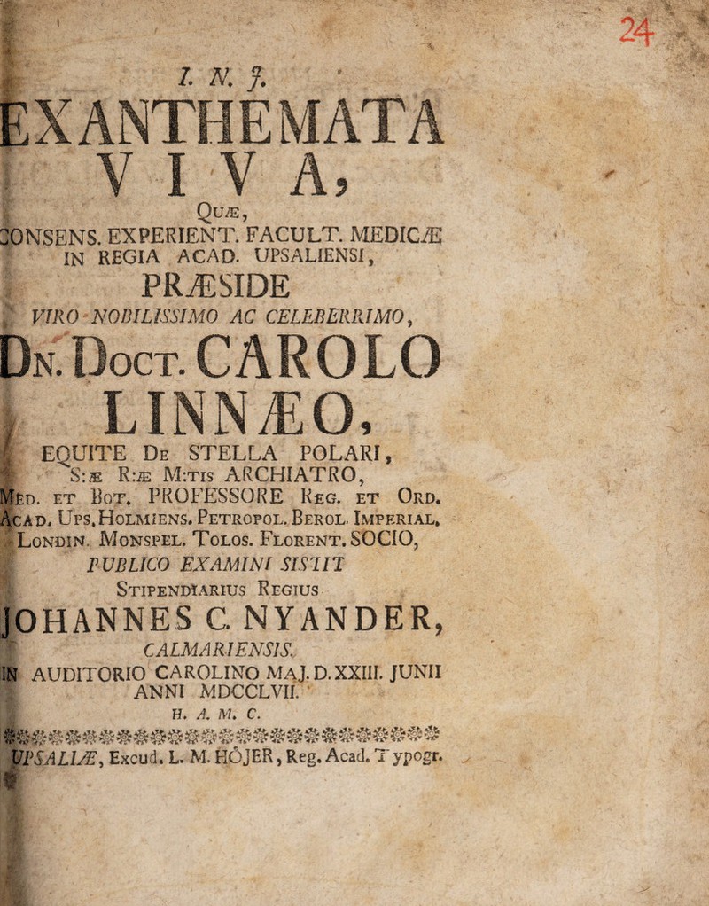 EXANTHEMATA VIVA, Qu/e , IN REGIA ACAD. UPSALIENSI, PRAESIDE VIRO NOBILISSIMO AC CELEBERRIMO, Dn Doct.CAROLO i.ix.N.r.o, I EQUITE De STELLA POLARI, f S:® R:ie M:tis ARCHIATRO, Med. et Bot. PROFESSORE Reg. et Ord. Acad. Ups.HolmieiNs. Petropol. Berol. Imperial, Londin. Monspel. Tolos. Florent. SOCIO, PUBLICO EXAMINI SIS!IT 1 Stipendiarius Regius JOHANNES G NYANDER, [f CALMARI ENSIS. IN AUDITORIO CAROLINO MAJ.D. XXIII. JUNII A; ANNI MDCCLVII, ' 1 H. A. M. C. V1>SALIAE, Excud. L. M. HOjER, Reg. Acad. Typogr. #