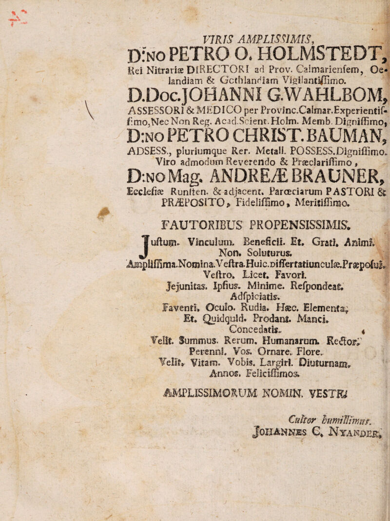 % ^ —\ 4 / VIRIS AMPLISSIMIS, DfNO petro o. holmstedt. Rei Nitrariae DIRECTORI ad Prov. Calmarienfem, Oe- • landiam & Gcthlandlam Vigilantiflima. D.Doc.]OHANNI G.WAHLBOM, ASSESSORI & MEDICO per Provinc.Calinar.Experientif* fimo.,Nec Non Reg. Acad.Scient.Holm* Memh. Digniffimo* D:no PETRO CHRIST. BAUM AN, ADSESS.j pluriumque Rer. Metalf. FOSSESS.Dignifiirno, Viro admodum Reverendo & Prseclariffimo , D:NoMag. ANDREAi BRAUNER, Ecckfe Runiien* & adjacent» Parceciarum PASTORI & PREPOSITO p Fideliffimo » Meritiffimo. FAUTORIBUS PROPENSISSIMIS. ✓ Juftupv Vinculum, Beneficii. Et» Grati* Animi Non. Soluturus. AiiipIifilma.Nomioa,Veftra.Huic.DifrertatiuncuI^.Pr^pG^yi& Veflro* Licet* Favori. Jejunitas. Ipfius* Minime. Refponcfeat. Adfplefatis* Faventi. Oculo. Rudia. H&c. Elementa^ Et* Quidquid. Prodant. Manci* Concedatis. 4 Velit. Summus. Rerum* Humanarum. Reflor» Perenni Vos* Ornare.. Flore,. Velit, Vitam, Vobis. Largiri. Diuturna®* Annos, Feliciffimos. «tPLKSIMOlUM NOMI-N. VESTB €ukor himitfimm Jo-BANNSS 6* Nta J