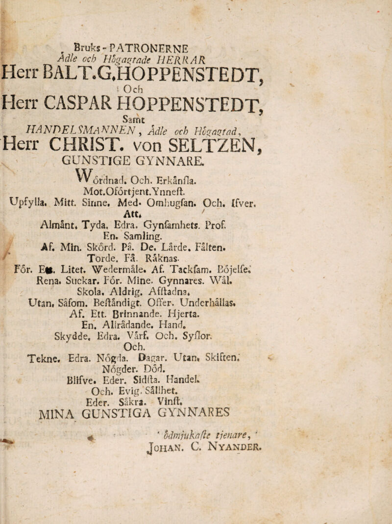 , Bruks- PATRONERNE Adle ocb Rhga^tade HERRAR Herr BALT.G.HOPPENSTEDT, I Och Herr CASPAR HOPPENSTEDT, Sarrn HA NDEL SMA NNEN 5 Adle och Hbqaqtad, Herr CHRiST. von SELTZEN, GUNSTlGE GYNNARE. «Vordnad. Och, Hrkanfia. Mot.OfSrtjent.Ynnefi Upfylla, Mitt. Sirme, Mech Omhugfan. Och. Ifver. Att* ' Almant* Tyda, Edra. Gynfamhets. Prof. En. Samling. Af. Min. Skord. P3. De, LSrde. Falten. For. E*. Litet, Wedermtie. Af. Tackfam. Eojelfe. Rena. Suckar. For. Mine, Gynnares. Wal. P .. Skola, Aldrig. Afiladna* Utan, Saforn. Beffandigt. Offer. Underhalias. Af. Ett, Brfnnande. Hjerta. En. AllrSdande. Hand. Skydde. Edra. Varf, Och, Syflor, Och. Tekne. Edra. Nogda. Dagar. Utan* Skiften. Nogder. Dod. Blifve# Eder. Sidfta. HandeL Och. £vig/S§!lhet. Eder. Sakrs, Vinft. MINA GUNSTIGA GYNNARES 4. ■ r hdmjukafle tjenare, ' JOHAN. C. NYANDER. *