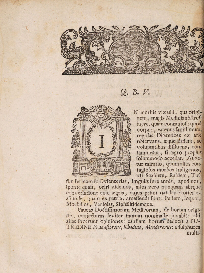 g>. B. V. N morbis vix ulli, quaorlgf-. nem , magis Medicis abftrufi fuere, quam contagtofi: quod; corpus, eafenusfaniffimum J regulas Diaetetices ex affe] obfervans, ^que iisdem, ac voluptatibus diffluens» con¬ taminetur, fi aegro propius folummodo accedat Auge¬ tur miratio, qvum alios con- i tagiofos morbos indigenos, uti Scabiem * Rabiem, Tuf- fim ferinam & Dyfenterias, fingulis fere annis, apud nos, fponte quali, oriri videmus, alios vero nunquaoi absque converfatlone cum aegris, cujus primi natales exotici a- aliunde, quam ex patria, arceffendi funt: Peftem, loquor. Morbillos, Varlolas, Stphilitidemque. Paucas Dodliffimorum Medicorum, de horum origi¬ ne , conjefturas leviter tantum nominafle juvabit: alii alias foverunt opiniones: eaufTam horum deducit a PU¬ TREDINE Fracaftorius, Rhodius, Mindererus: a folphurea multi-1