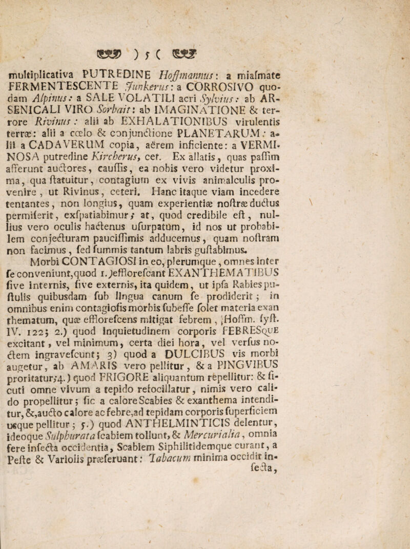 multiplicativa PUTREDINE Hojffmannus: a miafmate FERMENTESCENTE Sfitnkerus: a CORROSIVO quo¬ dam Alpinus: a SALE VOLATILI acri Sylvius: ab AR- SENICALI VIRO Sorbuit: ab IMAGINATIONE & ter¬ rore Rivinus : alii ab EXHALATIONIBUS virulentis terrse: alii a ccelo & conjun&ione PLANETARUM; a-* iii a CADAVERUM copia, aSrern inficiente: a VERMI¬ NOSA putrerline Kircherus, cef. Ex allatis , quas pafffm afferunt auctores, caufRs, ea nobis vero videtur proxi¬ ma, qua flatuitur, contagium ex vivis animalculis pro¬ venire , ut Rivinus, ceteri. Hanc itaque viam incedere tentantes, non longius, quam experientiae noftrcedudus permilerit, exfpatiabimur/ at, quod credibile eft, nul¬ lius vero oculis hadtenus ufurpatom, id nos ut probabi¬ lem con jedturam pauciffimis adducemus, quam noftram non facimus , fed fummis tantum labris guftabimus* Morbi CONTAGIOSI in eo, plerumque, omnes inter fe conveniunt,quod lOeffiorefcant EXANTHEMATIBUS (ive internis, live externis, ita quidem, ut ipfa Rabies pu¬ llulis quibusdam fub lingua canum fe prodiderit; in omnibus enim contagiofis morbis fubeflfe folet materia exan thematum, quoe efflorefcens mitigat febrem , jHoffm. (yfl. IV. 122; 2.) quod inquietudinem corporis FEBRESquE excitant, vel minimum, certa diei hora, vel verfus no¬ dem ingravefcunt; 3) quod a DULCIBUS vis morbi augetur, ab AMARIS vero pellitur, &a PINGVIBUS proritaturyq.) quod FRIGORE aliquantum repellitur: & fi- cuti omne vivum a tepido refocillatur, nimis vero cali¬ do propellitur; fic a calore Scabies & exanthema intendi¬ tur, &,audo calore ac febre,ad tepidam corporis fuperficiem usque pellitur • f.) quod ANTHELMINTICIS delentur, ideoque Sulphurata fcabiem tollunt, & Mercurialia, omnia fereinfeda occidentia. Scabiem Siphilitidemque curant, a Pefte & Varioiis pneferuant: labacum minima occidit in- feffa,