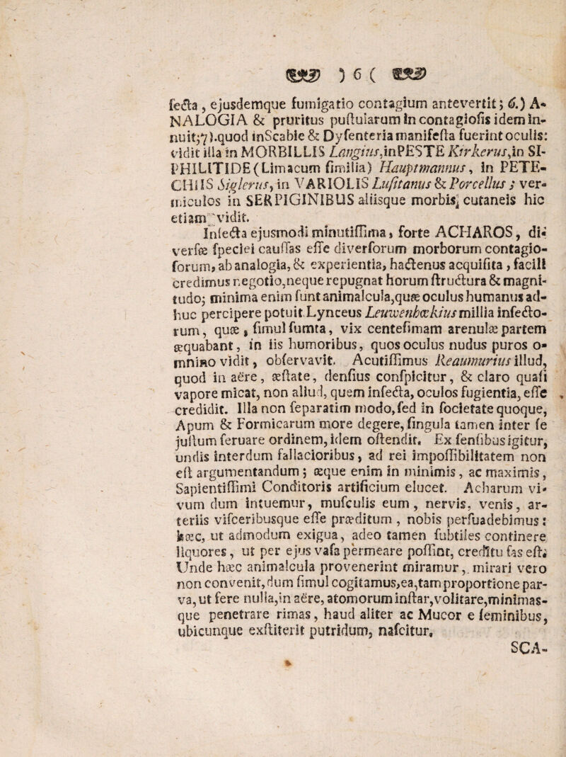 3 e ( fe$a ? ejusdemque fumigatio contagium antevertit; 6.) A- NALOGIA & pruritus puftularumincontagiofisidemin- nuit;7).quod tnScabie& Dyfenterianianifefta fuerintoculls: vidit illa m MORBILLIS Langius,inPESTE Ktrkerus,in SI- PHILITIDE(Limacum fimilia) Hauptmanmts, in PETE- CHIIS Siglerufj in VARIOLIS Lufttanus & Porcellus ; ver¬ miculos in SERPIGINIBUS aliisque morbis] cutaneis hic etiam^ vidit. Inle&a ejusmodi minutifUma» forte ACPIAROS, di« verfe fpeciei cauilas e ile diverforum morborum contagio- forum* ab analogia, & experientia, hactenus acquifita, facili credimus negotio,neque repugnat horum ftru&ura & magni¬ tudo; minima enim funt animalcula,quse oculus humanus ad¬ huc percipere potuit Lynceus Leuwenbcekius millia. inferio¬ rum , quss * fimul fumta, vix centefimam arenulas partem gequabant, in iis humoribus , quos oculus nudus puros o* mnmo vidit , obfervavit Acutifiimus Reaumurius illud, quod in aere, seflate, denfius confpicitur, & claro quali vapore micat, non aliud, quem infefta, oculos fugientia, effe credidit. Illa non feparatim n)odo,fed in focletate quoque, Apum & Formicarum more degere, fingula tamen Inter fe jullum feruare ordinem, idem offendit* Ex lentibus igitur, undis interdum fallacioribus, ad rei impellibilItatern non di argumentandum; &que enim In minimis, ac maximis, Saplentiffimi Conditoris artificium elucet Acharum vi* vurn dum intuemur, mufculis eum, nervis, venis, ar¬ teriis vifceribusque effe proditum , nobis perfuadebimus: kxcf ut admodum exigua, adeo tamen fubdles continere liquores, ut per ejus vafa permeare poffint creditu fas eft; Unde haec animalcula provenerint miramurmirari vero non convenit,dum limul cogitarnus,ea,tamp roportione par¬ va, ut fere nulla,in aere, atomorum inftar,volitare,minimas- que penetrare rimas, haud aliter ac Mucor e feminibus, ubicunque exftiterit putridum, nafeitur. SCA-