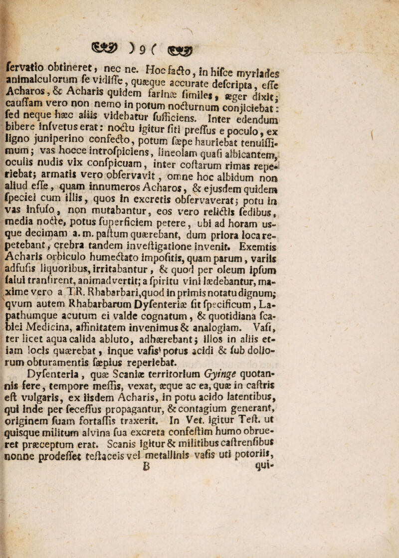 fervatjo obtineret, nec ne. Hoc fatfo, in hifce myrlaties anlmalculorum fe vidlffe, qusque accurate defcripta, effe Acharos, & Acharis quidem farinae fimiles, e^er dixit • cauflam vero non nemo in potum nodturnum conjiciebat: fed neque h*c alus videbatur fufficiens. Inter edendum bibere infvetuserat: nodlu igitur fiti preffus e poculo, ex ligno juniperino confedto, potum fepe hauriebat tenuiifi* mum; vas hoece introfpiciens, lineolam quafi albicantem ocuiis nudis vix confpicuam, inter coftarum rimas repe* riebatj armatis vero obfervavit, omne hoc albidum non aliud efTe, quam innumeros Acharos, & ejusdem quidem fpeciei cum illis, quos In excretis obferva verat ; potu in vas infufo, non mutabantur, eos vero reMis fedibus* media nodie, potus fuperficiem petere, ubi ad horam us¬ que decimam a. m. paftum quaerebant, dum priora loca re¬ petebant, crebra tandem inveftigatione invenit» Exemtis Acharis orbiculo humedtato impolitis, quam parum, variis adfufis liquoribus, irritabantur, & quod per oleum ipfum falui tranfirent, animadvertit; a fpiritu vini Isedebantur, ma¬ xime vero a TR. Rhabarbari,quod in primis notatu dignum; qvum autem Rhabarbarum Dyfenterise fit fpecificum, La¬ pathumque acutum ei valde cognatum, & quotidiana fca- biei Medicina, affinitatem invenimus & analogiam. Vafi, ter licet aqua calida abluto, adhaerebant; illos in aliis et¬ iam locis quaerebat, inque vafis' potus acidi & fub dolio¬ rum obturamentis faepius reperiebat. Dyfenteria , quae Scaniae territorium Gyinge quotan¬ nis fere, tempore meffis, vexat, seque ac ea, quae in caflris eft vulgaris, ex iisdem Acharis, in potu acido latentibus, qui inde per fece/Tus propagantur, & contagium generant, originem fuam fortaflis traxerit. In Vet. igitur Teli. ut quisque militum alvina fua excreta confeftim humo obrue¬ ret praeceptum erat. Scanis igitur & militibus caftrenfibus nonae prodeflet tefiaceis vel metallinis vafis uti potoriis, B qui- i