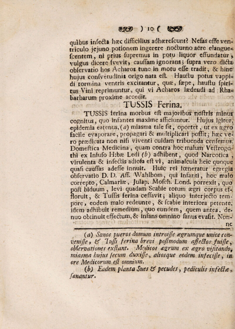 quibus infedla hsec difficilius adhserefcunt? Nefas effe ven¬ triculo jejuno potionem ingerere no&urno adre elangue-* fcentem, ni prius fupremus in potu liquor effundatur, vulgus dicere (vevit, cauffam ignorans; fupra vero didta obfervatio hos Acharos tunc in motu effe tradit, & hinc hujus confvetudinis origo nata eft. Hauftu potus vappi- di tormina ventris excitantur, qute, fepe, hauftu fpiri- tus Vini reprimuntur, qui vi Acharos laedendi ad Rha- barbarum proxime accedit. TUSSIS Ferina, TUSSIS ferina morbus eft majoribus ndftris minus cognitus, quo Infantes maxime afficiuntur. Hujus igitur, epldemia eatenus,(a) miasma tale fit, oportet, ut ex segro facile evaporare, propagari & multiplicari poffit; hsec ve¬ ro prredicata non nlfi viventi cuidam tribuenda cenfemus; Domeftica Medicina, quam contra hoc malum 'Veftrogo- thl ex Infufo Hrbae Ledi (b) adhibent, quod Narcotica , virulenta & infecftis adiofa eft vi, animalcuJa heic quoque quafi cauffas adeffe innuit. Huic rei fceneratur egregia obfervatio D. £). AfT. Wahlbom, qui infanti, hoc malo correpto, Calmarise, Julap. Mofch. Lond. porrexit, quo poft biduum , levi quadam Scabie totum segri corpus ef¬ floruit, & Tuftis ferina ceffavit; aliquo interjedb tem¬ pore, eodem malo redeunte, & fcabie interiora petente, idem adhibuit remedium, quo eundem, quem antea, de- nuo obtinuit effe&um5& infans omnino fanusevafit» Non- (a) Sanos pueros domum introijje agrumque unice con• venijje, lujft ferina brevi poflmodum ajffeffios fuiffe, obServationes exflant. Medicos agrum ex agro viftiando, miasma hujus fecum duxiffs, altos que eodem infeciffe, in ore Medicorum efl omnium. 0) Eadem planta Sues & pecudes, pediculis in fe&a, fanamur,