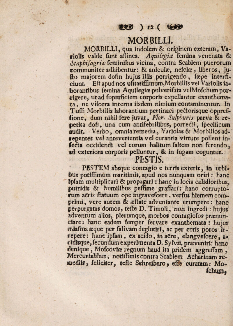 t$!3> ) is ( MORBILLI MORBILLI3 qua indolem & originem exteram, Va- riolis valde funt affines. Aquilegi# femina venenata & Srapbifagri# feminibus vicina, contra Scabiem puerorum communiter adhibentur: & anicute, nefeiae, liberos, ju- Ilo majorem dofm hujus illis porrigendo, fsepe interfi¬ ciunt. Eft apud nos ufitatiflimum,Morbill3s vel Variolis la¬ borantibus femina Aquilegisepulverifata velMofchum por¬ rigere, ut ad fuperficiem corporis expellantur exanthema¬ ta, ne vifcera interna iisdem nimium contaminentur. In Tuffi Morbillis laborantium pertinaci pe£torfsque oppref- fione, dum nihil fere juvat. Flor. Sulphuris parva & re¬ petita dofi, una cum antifebrilibus, porre&f, fpecificum audit. Verbo, omnia remedia, Variola$& Morbillos ad- repentes vel antevertentia vel curantia virtute pollent in¬ ferta occidendi vel eorum halitum faltem non ferendo ? ad exteriora corporis pelluntur, & in fugam coguntur, FESTIS. PESTEM absque contagio e terris exteris, in urbi¬ bus potifiimum maritimis, apud nos nunquam oriri: hanc ipfam multiplicari & propagari: hanc in locis calidioribus, putridis & humilibus peffime graffari: hanc corrupto¬ rum a6ris flatuum ope ingravefeere, verfus hiemem com¬ primi , vere autem & ®ftate adventante erumpere: hanc perpurgatas domos, tefte D. Timoli, non ingredi: hujus adventum alios, plerumque, morbos contagiofos preenun» claret hanc eadem femper fervere exanthemata : hujus ffiJafma eeque per falivam deglutirl, ac per cutis poros ir¬ repere: hanc ipfam , ex acido, in a£re, elangvefcere, a* cidlsque^ fecundum experimenta D. Sylvii, proveniri: hanc denique, Mofcovise regnum haud ita pridem aggreflam , Mercurialibus, notiffimis contra Scabiem Acharinam re- mediis5 feliciter^ teEe Sehreibero* effe curatam: Mo- fchuuif