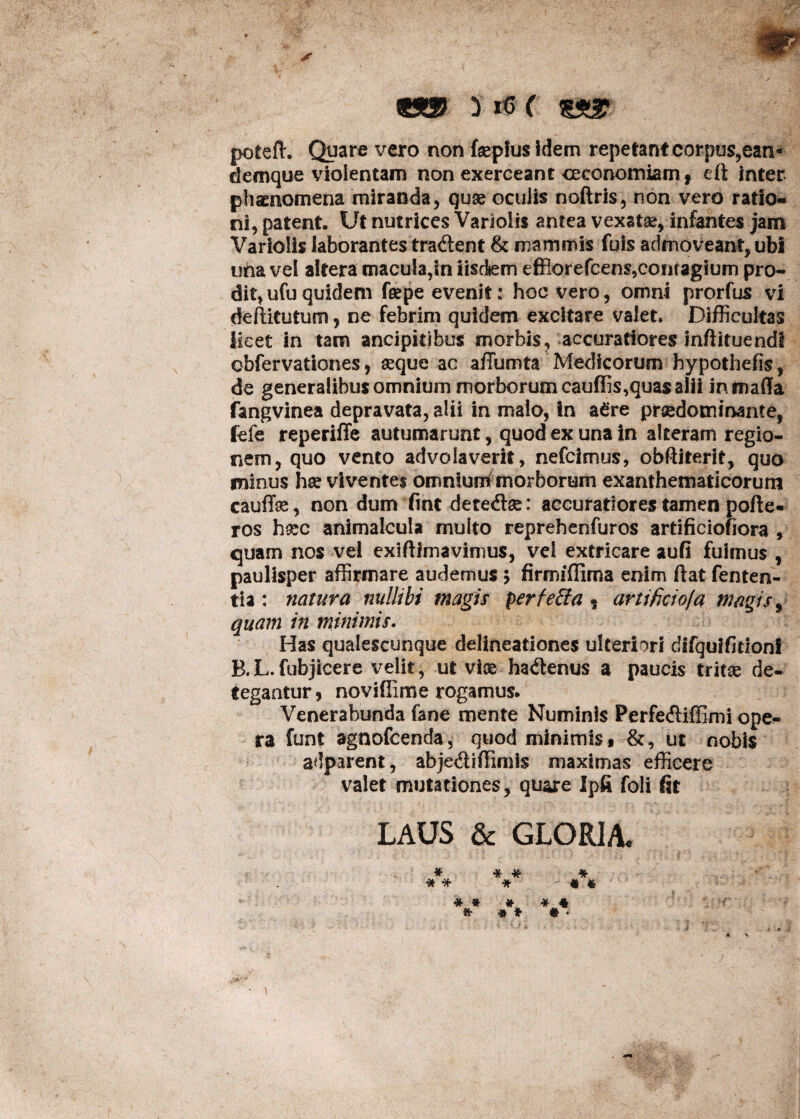 poteft. Quare vero non feplus idem repetant corpus,ean- demque violentam non exerceant oeconomiam, eft inter phaenomena miranda, quae oculis noftris, non vero ratio¬ ni, patent. Ut nutrices Varioiis antea vexatae, infantes jam Variolis laborantes tradlent & mammis fuis admoveant, ubi una vel altera macula,Sn iisdem effiorefcens,contagium pro¬ dit, ufu quidem feepe evenit: hoc vero, omni prorfus vi deftitutum, ne febrim quidem excitare valet* Difficultas licet in tam ancipitibus morbis, accuratiores inftltuendt obfervationes, seque ac affumta Medicorum hypothefis, de generalibus omnium morborum cauffis,quas alii in mada fangvinea depravata, alii in malo, In a£re praedotninante, fefe reperiffe autumarunt, quod ex una in alteram regio¬ nem, quo vento advolaverit, nefcimus, obftiterif, quo minus hae viventes omnium morborum exanthematicorum cauffe, non dum fine detedse: accuratiores tamen polle¬ res hsec animalcula multo reprehenfuros artificiofiora , quam nos vel exiftimavimus, vel extricare aufi fuimus , paulisper affirmare audemus $ firmiffima enim ftat fenten- tia : natura nullibi magis perfeffa , artificio(a magis, quam in minimis. Has qualescunque delineationes ulteriori difquifidonf B. L. fubjicere velit, ut vioe ha&enus a paucis tritae de¬ tegantur, novifiime rogamus. Venerabunda fane mente Numinis Perfe&iffimi ope¬ ra funt agnofeenda, quod minimis* &, ut nobis adparent, abje&iffimis maximas efficere valet mutationes, quare Ipfi foli fit LAUS & GLORIA.