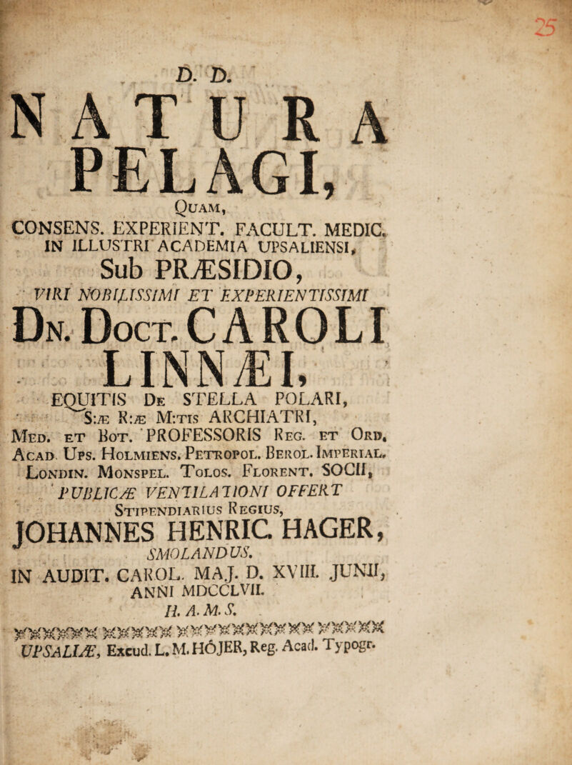 < * D. D. Quam, CONSENS. EXPERIENT. FACULT. MEDIC IN ILLUSTRI ACADEMIA UPSALIENSI, Sub PR^SIDIO, • VIRI NOBILISSIMI ET EXPERIENTISSIMI D N. EOUITIS De STELLA POLARI, S:m R:;e M:tis ARCHIATRI, Med. et Bot. PROFESSORIS Reg. et Oro. Acad. Ups. Holmiens. Petropol. Beroe. Imperial, Londin. Monspel. Toeos. Florent. SOCII, PUBLIC/E VENTILATIONI OFFERT Stipendiarius Regius, JOHANNES HENRIG HAGER, ■ . SMOLANDUS. IN AUDIT. CAROL. MAJ. D. XVIII. JUNII, ANNI MDCCLVII. ; II A. M. S.