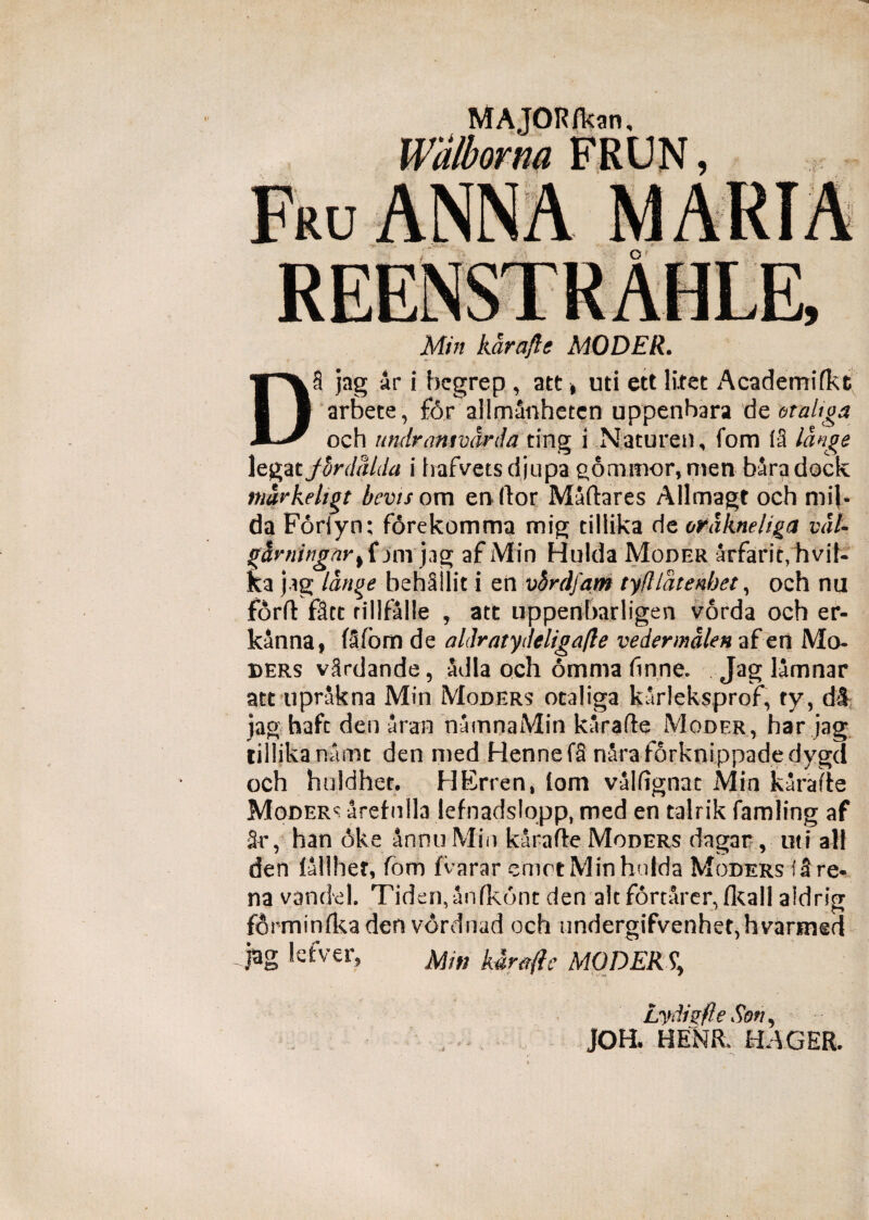 9 MAJOR/kan, Walborna FRUN, Min karafle MODER. DS jag ar i begrep , att, uti ett litet Academifkt arbete, £6r allmanhetcn uppenbara de otaUga och undramvdrda ting i Naturen, fom (3 lange legatfbrdalda i Irafvetsdjupa gonimor, men baradock mavkehgt bevis om enftor Maftares Allmagt och mi[- da Foriyn; forekomma mig tillika de ordkneliga vah jfUniingnr% fjnrjag afMin Hulda Moder arfarit,hvif« ka jag lange behSIlit i en vbrdfam tyfllatenhet, och nu forft f3tc rillfalle , att uppenbarligen vorda och er- kanna, (3fom de aldratydeligafle vedermalen af en Mo¬ ders v3rdande, adla och omnia finne. Jag lamnar att uprakna Min Moder? otaliga karleksprof, ty, di jag hafc den Sran numnaMin karafle Moder, har jag tillika namt den med Hennefa naraforknippadedygd och huldhet. HErren» (om valfignat Min karafte Modera arefnlla lefnadslopp, med en talrik famling af Sr, han oke anno Min karafle Moders dagar, uti ali den (allhet, fom fvarar emot Min hulda Moders 13 re¬ na vandel. Tiden,anfk6nt den alc fortarcr^flcall aldrig forminfkaden vdrdnad och iindergifvenhet,hvarimd jag letver, A//»' karafle MODERS\ Lydigfle Son, JOH* HENft HAGEB.