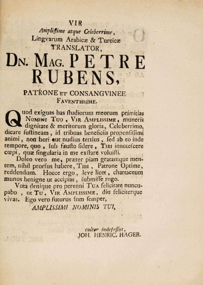 VIR Amyliffime atque Celeberrime, Lingvarum Arabicae & Turcicse translator, Dn. Mag. PETRE PATRONE et CONSANGV1NEE Faventissime» Quod exiguas has Rudiorum meorum primitias Nomini Tuo , Vir Amplissime , muneris dignitate & meritorum gloria, Celeberrimo, dicare fuftineam , id tribuas beneficiis propenfiffimi animi, non heri tut nudius tertius , fed ab eo inde tempore, quo , fub faufto fidere , Tibi innotefeere coepi, quae lingularia in me exftare voluifti. Doleo vero me, praeter piam gratamque men¬ tem, nihil prorfus habere, Tibi , Patrone Optime, reddendum. Hocce ergo , leve licet, chartaceum munus benigne ut accipias , iubmifie rogo. Vota denique pro perenni Tua felicitate: nuncu¬ pabo , ut Tu, Vir Amplissime, diu feliciterque vivas. Ego vero futurus ftim femper, AMPLISSIMI NOMINIS TUI, cuitw imkfefjus,