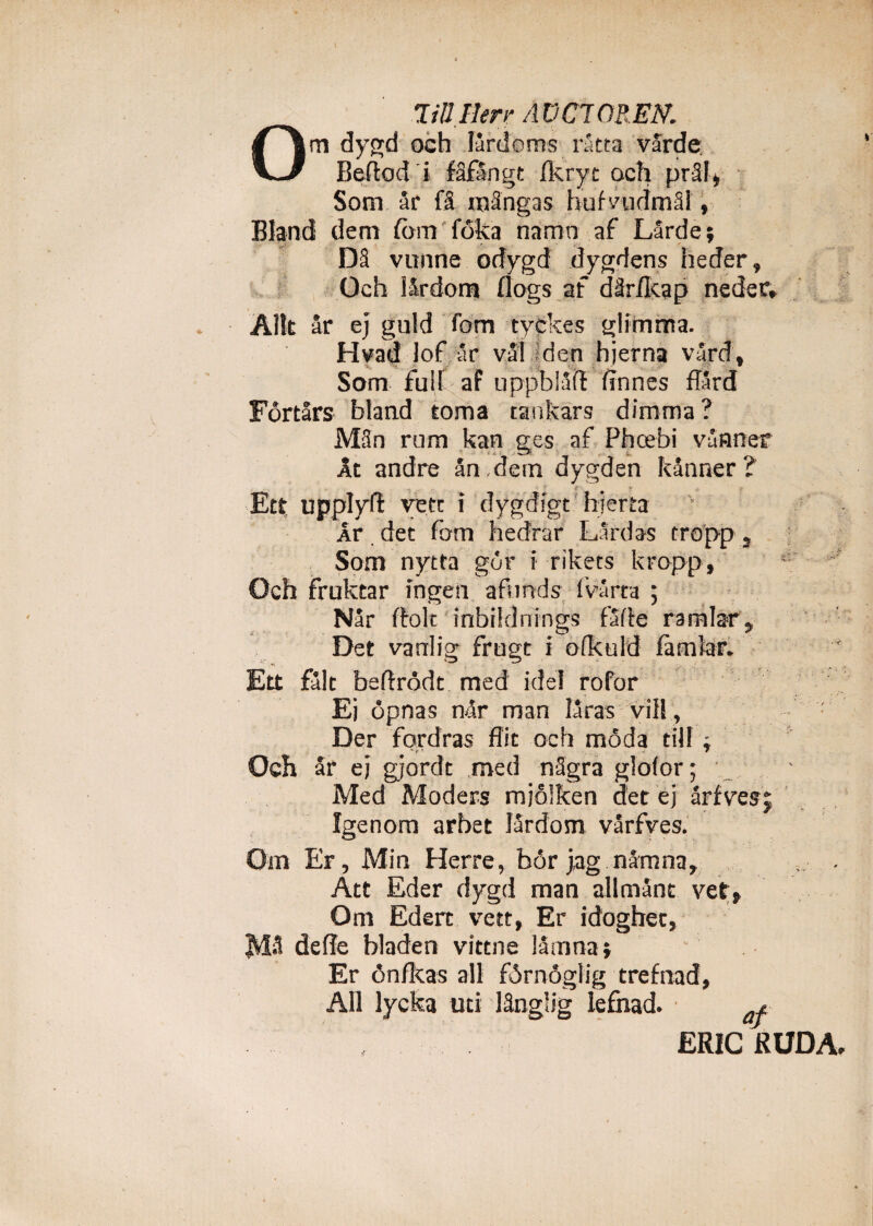 TiUHerr AUC70REN. Om dygd och lardbms ratta varde Beftod i fSfangt Ikryt och prSi* Som ar fS inangas hufvudmSl , Bland dem fdm foka namn af Larde; D8 vunne odygd dygdens heder, Och iSxdom flogs af dUr/kap neder» Alit ar ej guld fom tyckes glimma. Hvad lof ar vai den hjerna vard, Som fuit af uppblaft (innes flard Fortars bland torna tankars dimma ? Man rom kan ees af Phcebi vinner At andre an , dem dygden kanner? Ett upplyft yecc i dygdigt hjerta Ar det fom hedrar Lar das cropp, Som nytta gor i rikets kropp, Och fruktar ingeri afonds ivarta ; Nar (folt inbiklnings farte ramlar, Det varrlig* frugt i ofkuld famiar. Ett falt bertrodt med ide! rofor • -r Ej opnas n&r man ISras vili, Der fordras ffic och mada tilf ^ Och ar ej gjordt med nSgra glofor; Med Moders mjolken det ej arfvesj fgenom arbet lardom varfves. Om Er, Min Herre, bor j,ag namna, , . Att Eder dygd man allmant vet» Om Edert vett, Er idoghet, defle bladen vittne lamna i Er tVnfkas ali firnoglig trefnad, All lycka uti lSnglig lefhad. ER1CKUDA.