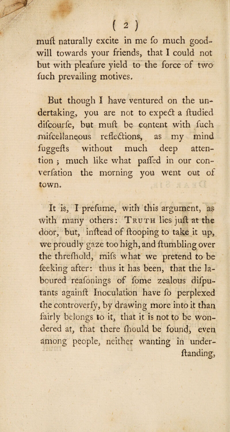 muli naturally excite in me fo much good¬ will towards your friends, that I could not but with pleafure yield to the force of two fuch prevailing motives. But though I have ventured on the un¬ dertaking, you are not to expedt a ftudied difcourfe, but muft be content with fuch mifcellaneous reflections, as my mind fuggefts without much deep atten¬ tion ; much like what pa(Ted in our con- verfation the morning you went out of town. It is, I prefume, with this argument, as with many others: Truth lies juft at the door, but, inftead of (looping to take it up, we proudly gaze too high, and (tumbling over the thre(hold, mifs what we pretend to be feeking after: thus it has been, that the la¬ boured reafonings of fome zealous difpu- tants againft Inoculation have fo perplexed the controverfy, by drawing more into it than fairly belongs to it, that it is not to be won¬ dered at, that there fhould be found, even among people, neither wanting in under- ftanding,
