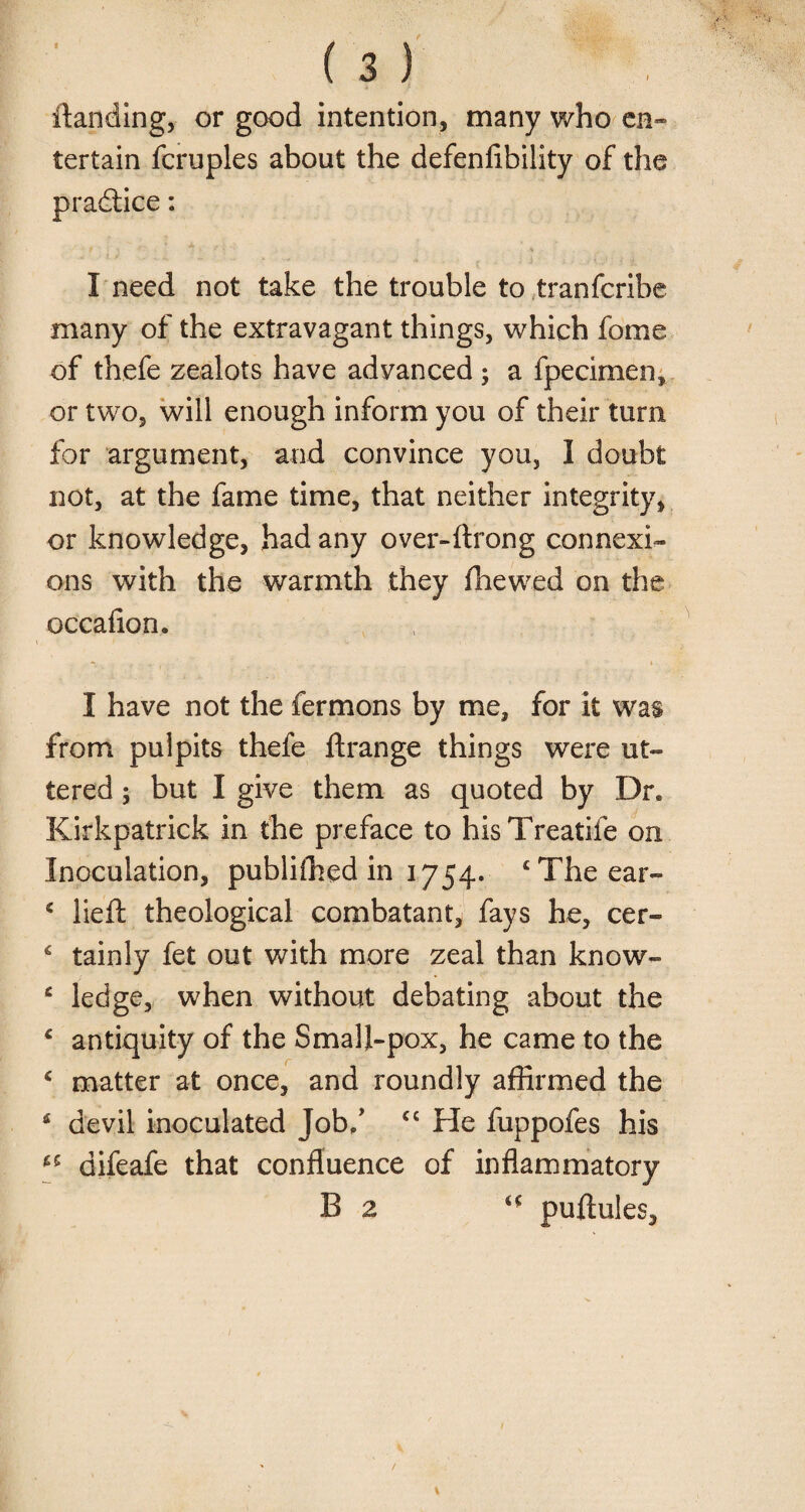 ftanding, or good intention, many who en- tertain fcruples about the defenfibility of the pradtice: I need not take the trouble to tranfcribe many of the extravagant things, which fome of thefe zealots have advanced ; a fpecimen, or two, will enough inform you of their turn for argument, and convince you, I doubt not, at the fame time, that neither integrity, or knowledge, had any over-ftrong connexi¬ ons with the warmth they (hewed on the occafion. I have not the fermons by me, for it was from pulpits thefe ft range things were ut¬ tered ; but I give them as quoted by Dr. Kirkpatrick in the preface to hisTreatife on Inoculation, publifhed in 1754. £ The ear- * lieft theological combatant, fays he, cer- 6 tainly fet out with more zeal than know- 6 ledge, when without debating about the 4 antiquity of the Small-pox, he came to the £ matter at once, and roundly affirmed the 6 devil inoculated Job/ cc He fuppofes his difeafe that confluence of inflammatory B 2 puftules.