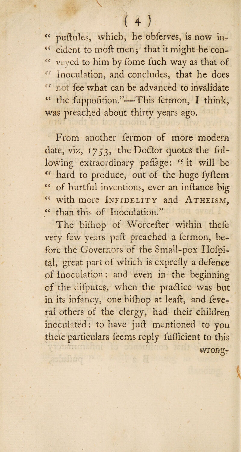 V ( 4 } cc puftules, which, he obferves, is now in- cc cident to moft men ; that it might be con- cc veyed to him by fome fuch way as that of cc inoculation, and concludes, that he does cc not fee what can be advanced to invalidate cc the fuppofition.”—This fermon, I think, was preached about thirty years ago. From another fermon of more modern date, viz, 1753, the Dodtor quotes the fol¬ lowing extraordinary paffage: “ it will be €C hard to produce, out of the huge fyftem €C of hurtful inventions, ever an inftance big cc with more Infidelity and Atheism, cc than this of Inoculation.” The bifhop of Worcefter within thefe very few years pa ft preached a fermon, be¬ fore the Governors of the Small-pox Hofpi- tal, great part of which is exprefly a defence of Inoculation: and even in the beginning of the difputes, when the practice was but in its infancy, one bifhop at leaft, and feve- ral others of the clergy, had their children inoculated: to have juft mentioned to you thefe particulars feems reply fufficient to this wrongr