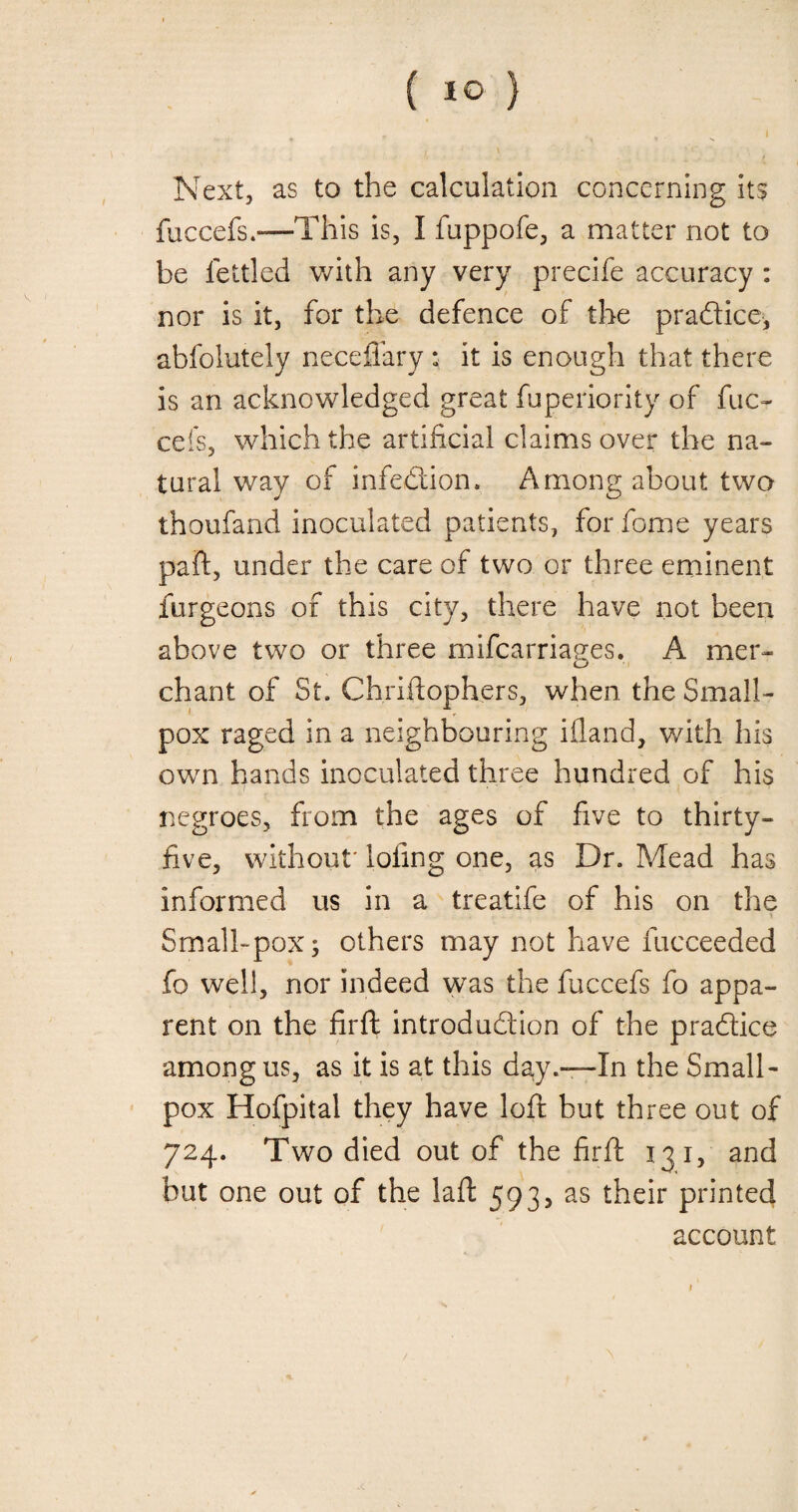 { 1° ) Next, as to the calculation concerning Its fuccefs.—This is, I fuppofe, a matter not to be fettled with any very precife accuracy : nor is it, for the defence of the practice, abfolutely necefiary ; it is enough that there is an acknowledged great fuperiority of fuc¬ cefs, which the artificial claims over the na¬ tural way of infection. Among about two thoufand inoculated patients, for fome years paft, under the care of two or three eminent burgeons of this city, there have not been above two or three mifearriages. A mer- chant of St. Chriftophers, when the Small¬ pox raged in a neighbouring iiland, with his own hands inoculated three hundred of his negroes, from the ages of five to thirty- five, without' loling one, as Dr. Mead has informed us in a treatife of his on the Small-pox; others may not have fucceeded fo well, nor indeed was the fuccefs fo appa¬ rent on the firft introduction of the pra&ice among us, as it is at this day.—In the Small¬ pox Hofpital they have loft but three out of 724. Two died out of the firft 13 1, and but one out of the laft 593, as their printed account